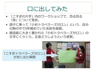⼝口に出してみた 
• 「こすぎの⼤大学」内のワークショップで、恐る恐る 
「旅」について発⾔言。 
• 調⼦子に乗って「⼩小杉トラベラーズサロン」という、⾃自分 
の胸の中で5年年暖めていた名前を披露露。 
• 模造紙に⼤大きく書かれた「⼩小杉トラベラーズサロン」の 
⽂文字にくらくら。正直どうしようという感覚。 
「こすぎトラベラーズサロン」 
が世に出た瞬間 
 