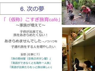 6. 次の夢 
「（仮称）こすぎ旅育café」 
〜～家族が増えて〜～ 
⼦子供が出来ても、 
旅をあきらめたくない！ 
あきらめませんでした→ノウハウ有 
⼦子連れ旅をする⼈人を増やしたい 
妄想 (仕事に？） 
「旅の素材屋（空⾶飛ぶボタン屋）」 
「英語ができなくとも海外⼀一⼈人旅」 
「英語が出来たらもっと旅は楽しい」 
 