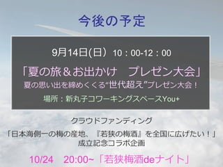 今後の予定 
9⽉月14⽇日(⽇日）10：00-12：00 
 
「夏の旅＆お出かけ プレゼン⼤大会」 
夏の思い出を締めくくる“世代超え”プレゼン⼤大会！ 
場所：新丸⼦子コワーキングスペースYou+ 
クラウドファンディング 
「⽇日本海側⼀一の梅の産地、『若若狭の梅酒』を全国に広げたい！」 
成⽴立立記念念コラボ企画 
10/24 20:00~「若若狭梅酒deナイト」 
 