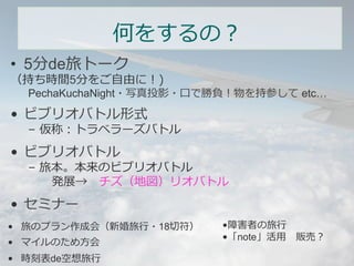 何をするの？ 
• 5分de旅トーク 
（持ち時間5分をご⾃自由に！) 
PechaKuchaNight・写真投影・⼝口で勝負！物を持参して etc… 
• ビブリオバトル形式 
– 仮称：トラベラーズバトル 
• ビブリオバトル 
– 旅本。本来のビブリオバトル 
発展→ チズ（地図）リオバトル 
• セミナー 
• 旅のプラン作成会（新婚旅⾏行行・18切切符） 
• マイルのため⽅方会 
• 時刻表de空想旅⾏行行 
• 障害者の旅⾏行行 
• 「note」活⽤用 販売？ 
 