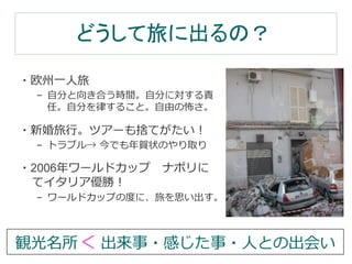 どうして旅に出るの？ 
・欧州⼀一⼈人旅 
– ⾃自分と向き合う時間。⾃自分に対する責 
任。⾃自分を律律すること。⾃自由の怖さ。 
・新婚旅⾏行行。ツアーも捨てがたい！ 
– トラブル→ 今でも年年賀状のやり取り 
・2006年年ワールドカップ ナポリに 
てイタリア優勝！ 
– ワールドカップの度度に、旅を思い出す。 
観光名所＜ 出来事・感じた事・⼈人との出会い 
 