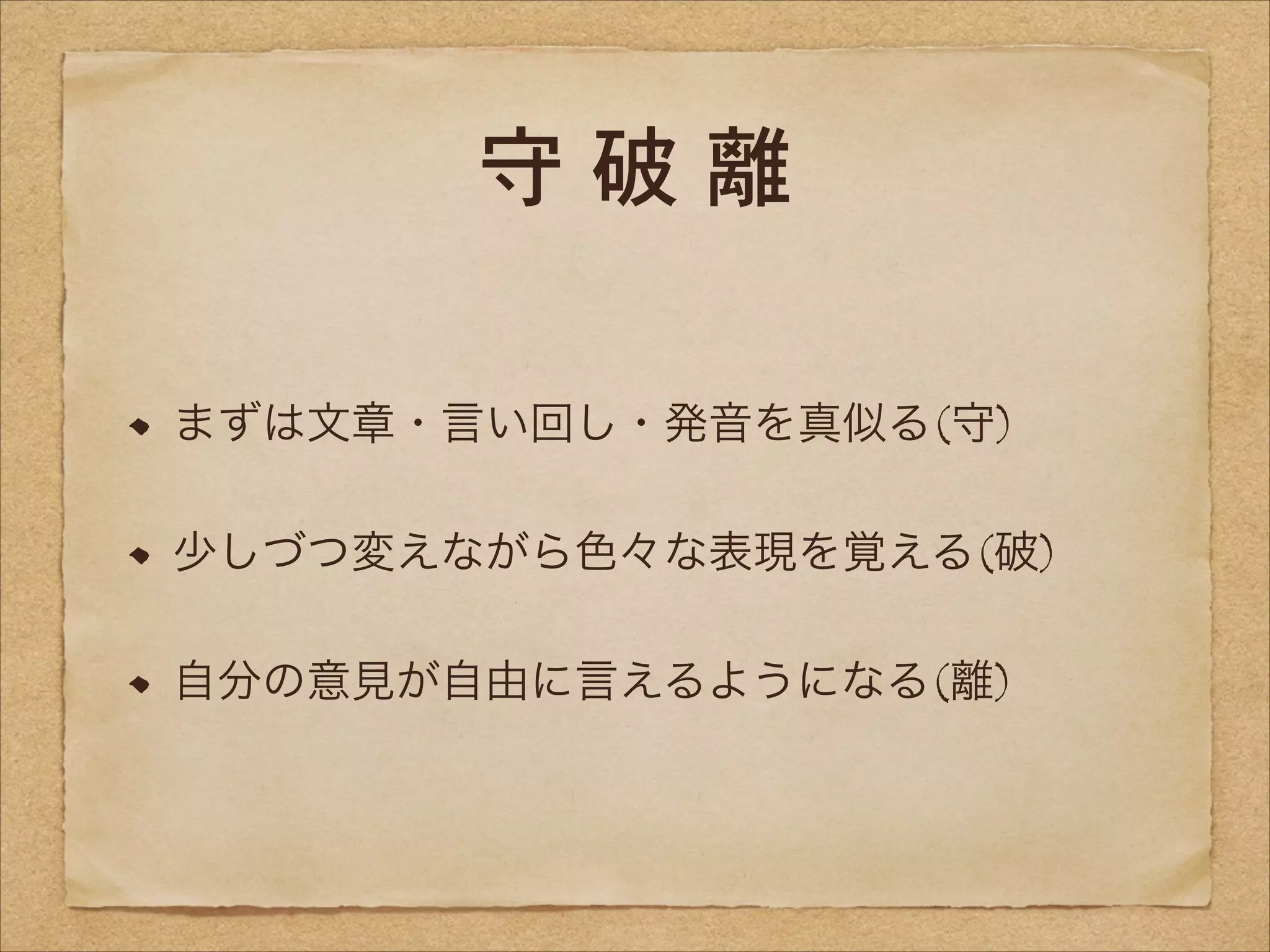 守破離
まずは文章・言い回し・発音を真似る(守)
少しづつ変えながら色々な表現を覚える(破)
自分の意見が自由に言えるようになる(離)

 