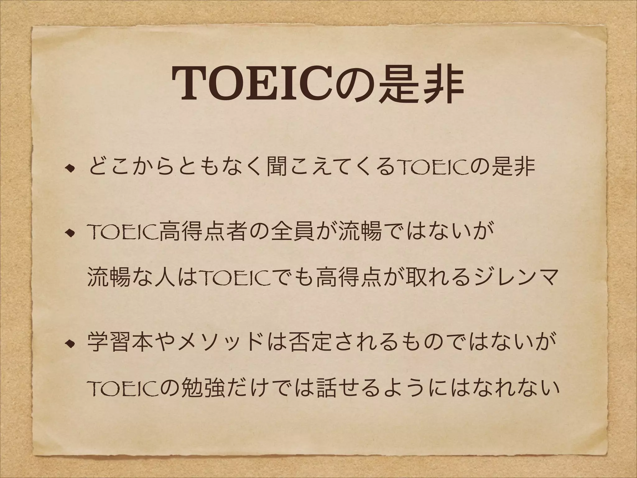 TOEICの是非
どこからともなく聞こえてくるTOEICの是非
TOEIC高得点者の全員が流暢ではないが 
流暢な人はTOEICでも高得点が取れるジレンマ
学習本やメソッドは否定されるものではないが 
TOEICの勉強だけでは話せるようにはなれない

 