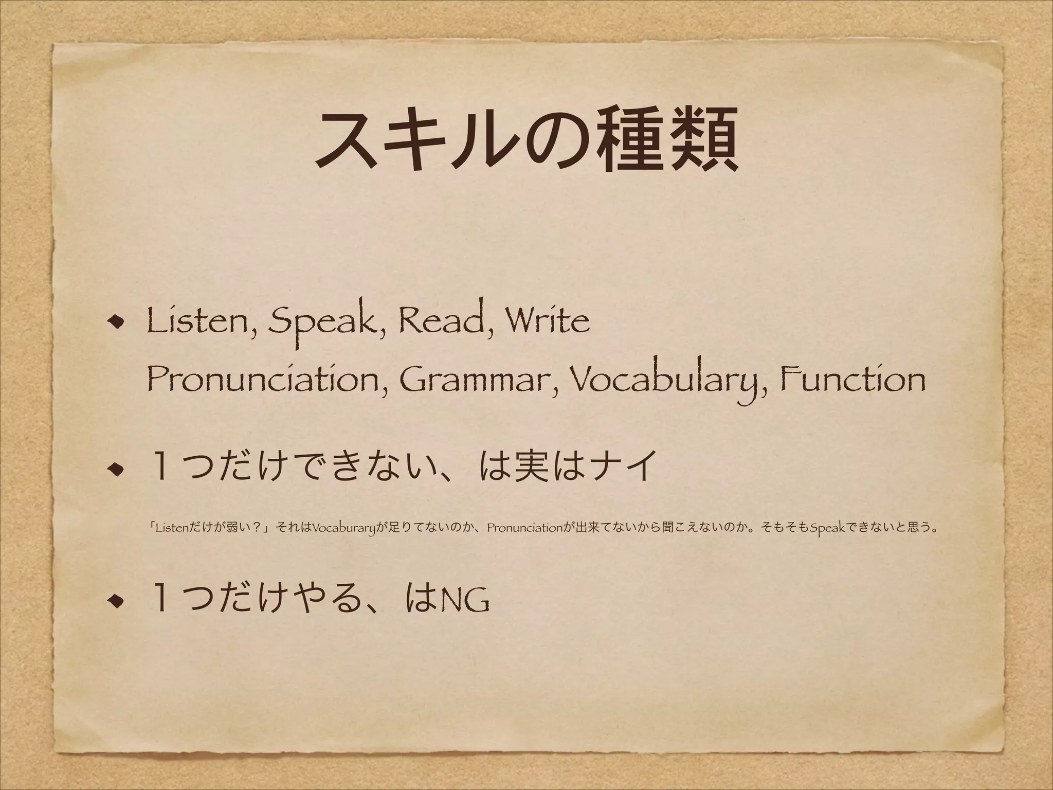 スキルの種類
Listen, Speak, Read, Write 

Pronunciation, Grammar, Vocabulary, Function
１つだけできない、は実はナイ 
「Listenだけが弱い？」それはVocaburaryが足りてないのか、Pronunciationが出来てないから聞こえないのか。そもそもSpeakできないと思う。

１つだけやる、はNG

 