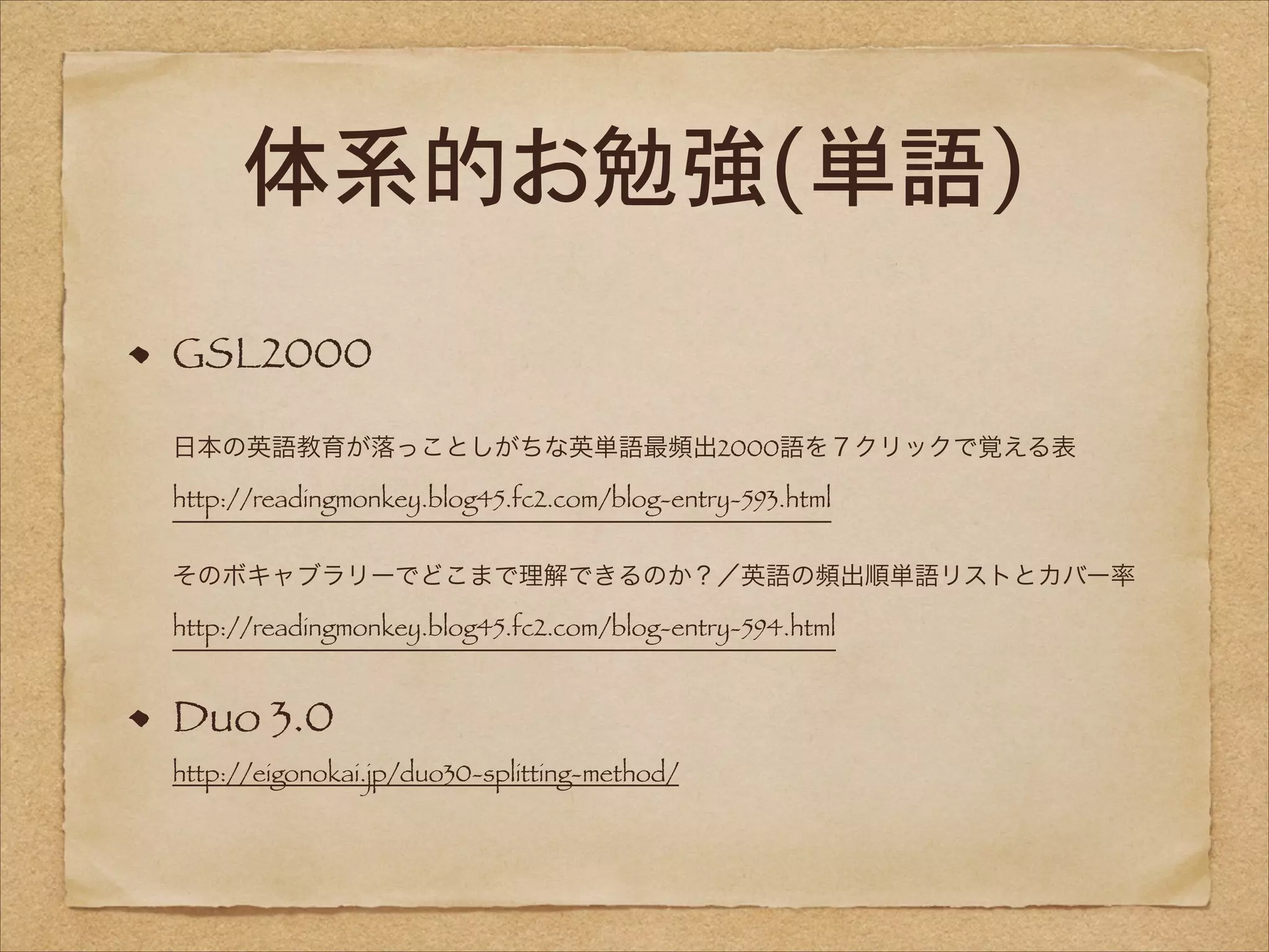 体系的お勉強(単語)
GSL2000 
 

日本の英語教育が落っことしがちな英単語最頻出2000語を７クリックで覚える表 
http://readingmonkey.blog45.fc2.com/blog-entry-593.html 
 
そのボキャブラリーでどこまで理解できるのか？／英語の頻出順単語リストとカバー率 
http://readingmonkey.blog45.fc2.com/blog-entry-594.html

Duo 3.0 
http://eigonokai.jp/duo30-splitting-method/

 