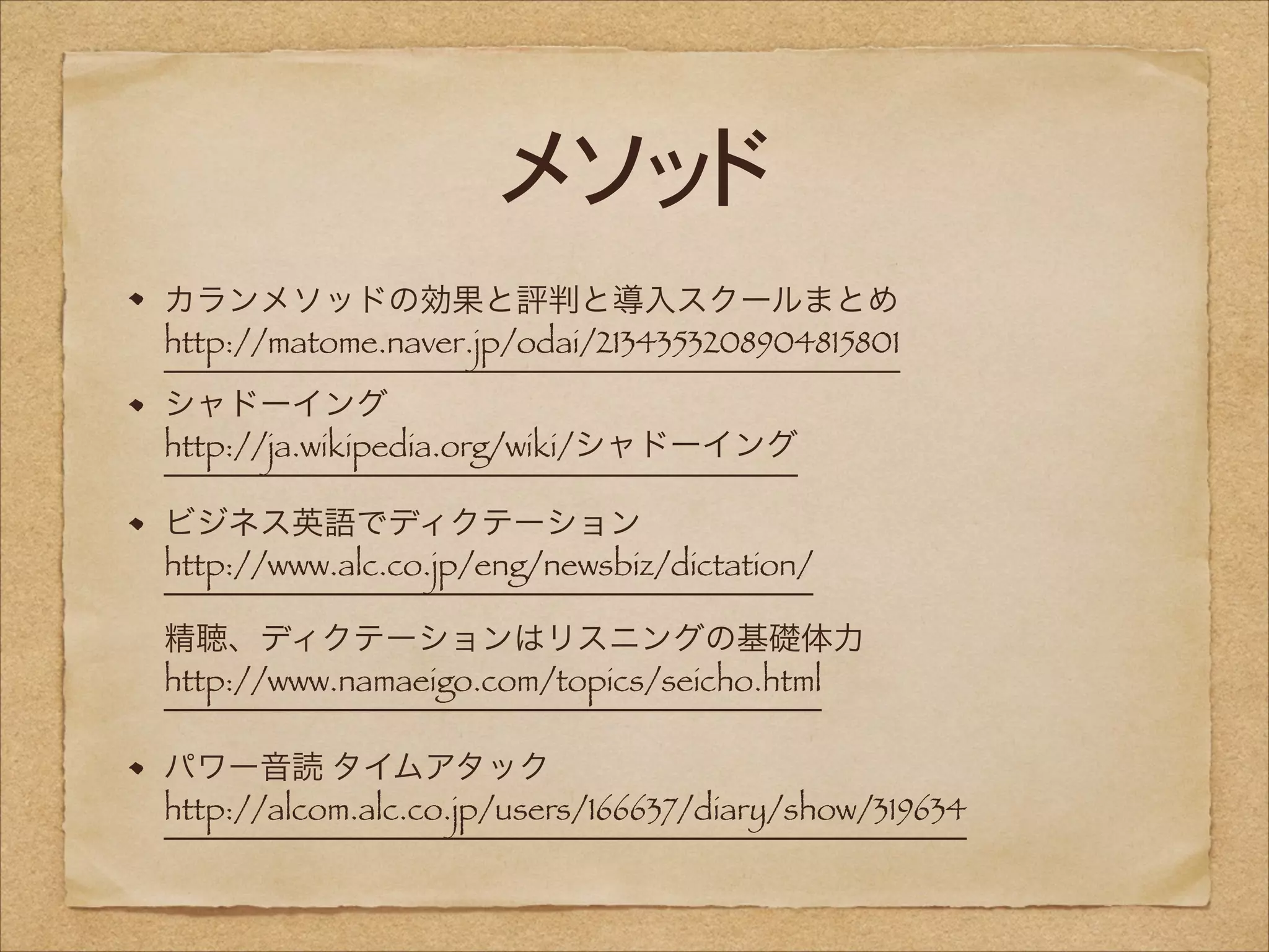 メソッド
カランメソッドの効果と評判と導入スクールまとめ 
http://matome.naver.jp/odai/2134353208904815801
シャドーイング 
http://ja.wikipedia.org/wiki/シャドーイング
ビジネス英語でディクテーション 
http://www.alc.co.jp/eng/newsbiz/dictation/ 
 
 

精聴、ディクテーションはリスニングの基礎体力 
http://www.namaeigo.com/topics/seicho.html 
パワー音読 タイムアタック 
http://alcom.alc.co.jp/users/166637/diary/show/319634

 