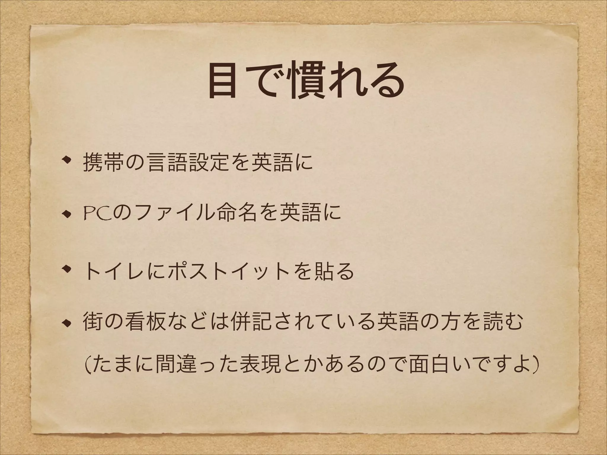 目で慣れる
携帯の言語設定を英語に
PCのファイル命名を英語に
トイレにポストイットを貼る
街の看板などは併記されている英語の方を読む 
(たまに間違った表現とかあるので面白いですよ)

 