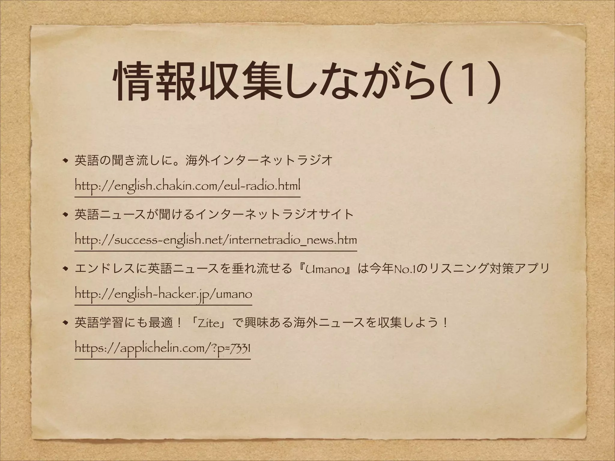 情報収集しながら(1)
英語の聞き流しに。海外インターネットラジオ 
http://english.chakin.com/eul-radio.html
英語ニュースが聞けるインターネットラジオサイト 
http://success-english.net/internetradio_news.htm
エンドレスに英語ニュースを垂れ流せる『Umano』は今年No.1のリスニング対策アプリ 
http://english-hacker.jp/umano
英語学習にも最適！「Zite」で興味ある海外ニュースを収集しよう！ 
https://applichelin.com/?p=7331

 