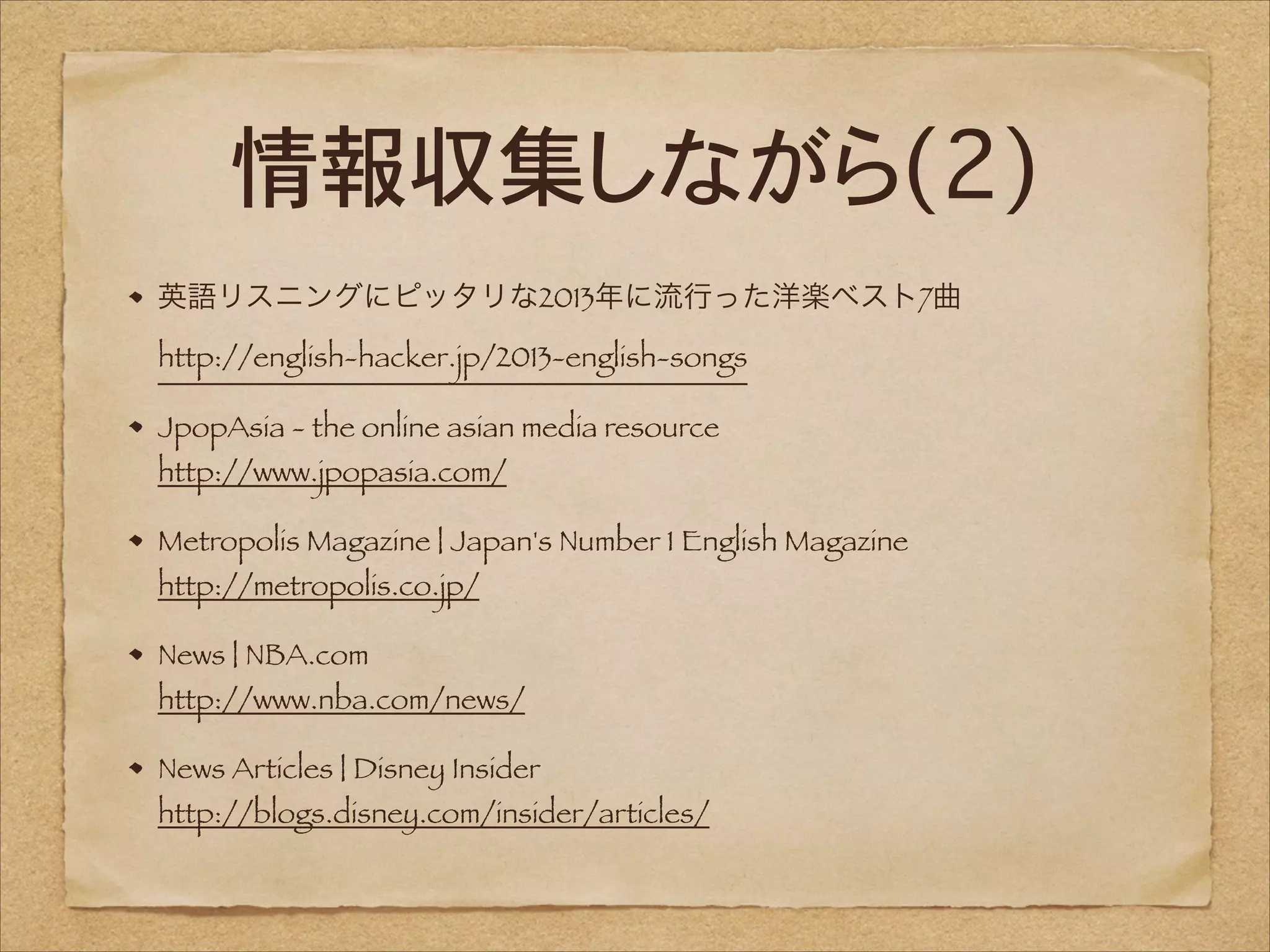 情報収集しながら(2)
英語リスニングにピッタリな2013年に流行った洋楽ベスト7曲 
http://english-hacker.jp/2013-english-songs
JpopAsia - the online asian media resource 
http://www.jpopasia.com/

Metropolis Magazine | Japan's Number 1 English Magazine 
http://metropolis.co.jp/
News | NBA.com 

http://www.nba.com/news/
News Articles | Disney Insider 

http://blogs.disney.com/insider/articles/

 