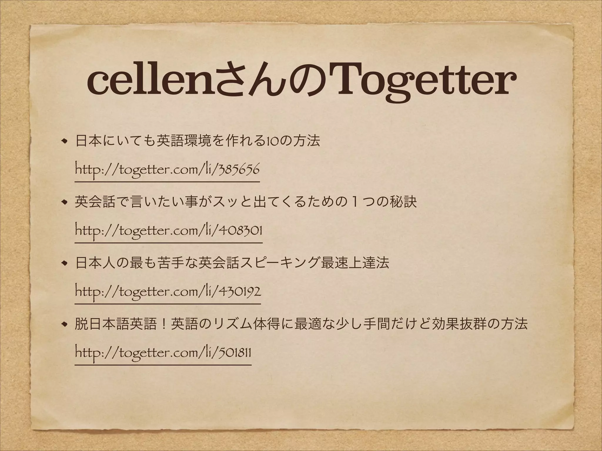 cellenさんのTogetter
日本にいても英語環境を作れる10の方法 
http://togetter.com/li/385656
英会話で言いたい事がスッと出てくるための１つの秘訣 
http://togetter.com/li/408301
日本人の最も苦手な英会話スピーキング最速上達法 
http://togetter.com/li/430192
脱日本語英語！英語のリズム体得に最適な少し手間だけど効果抜群の方法 
http://togetter.com/li/501811

 