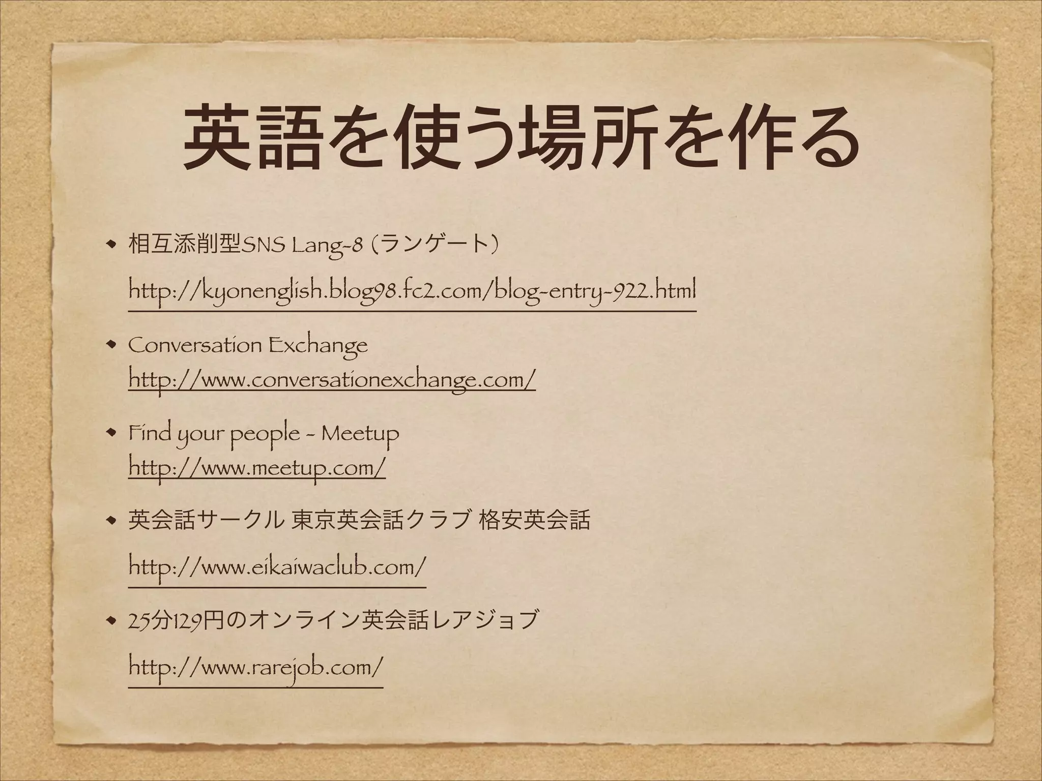 英語を使う場所を作る
相互添削型SNS Lang-8 (ランゲート) 
http://kyonenglish.blog98.fc2.com/blog-entry-922.html
Conversation Exchange 

http://www.conversationexchange.com/
Find your people - Meetup 
http://www.meetup.com/

英会話サークル 東京英会話クラブ 格安英会話 
http://www.eikaiwaclub.com/
25分129円のオンライン英会話レアジョブ 
http://www.rarejob.com/

 