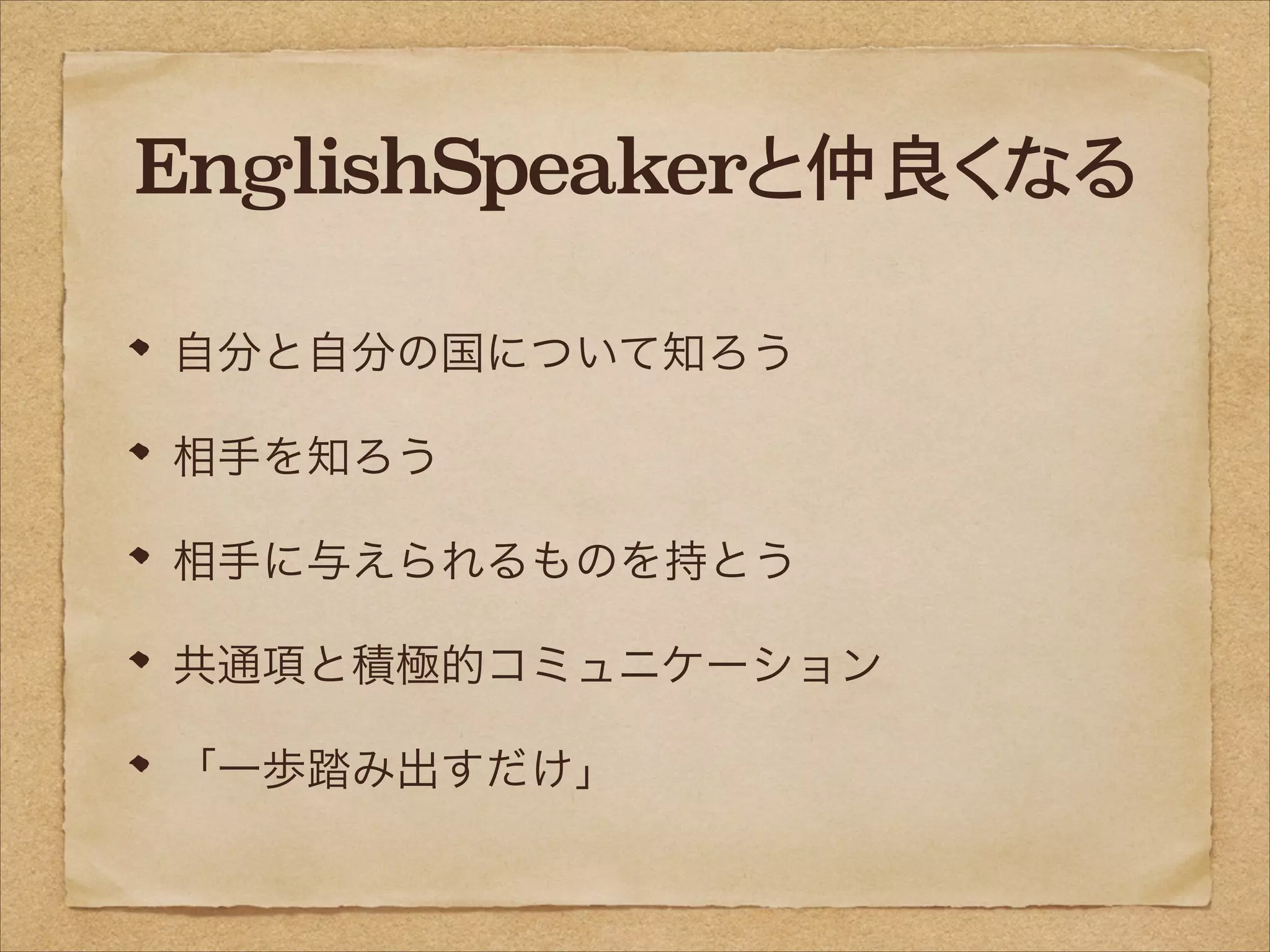EnglishSpeakerと仲良くなる
自分と自分の国について知ろう
相手を知ろう
相手に与えられるものを持とう
共通項と積極的コミュニケーション
「一歩踏み出すだけ」

 
