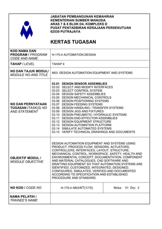 JABATAN PEMBANGUNAN KEMAHIRAN
                      KEMENTERIAN SUMBER MANUSIA
                      ARAS 7 & 8 BLOK D4, KOMPLEKS D
                      PUSAT PENTADBIRAN KERAJAAN PERSEKUTUAN
                      62530 PUTRAJAYA


                      KERTAS TUGASAN
KOD NAMA DAN
PROGRAM / PROGRAM     H-175-4 AUTOMATION DESIGN
CODE AND NAME
TAHAP / LEVEL         TAHAP 4

NO DAN TAJUK MODUL/ M03 DESIGN AUTOMATION EQUIPMENT AND SYSTEMS
MODULE NO AND TITLE

                      03.01   DESIGN SENSOR ASSEMBLIES
                      03.02   SELECT AND MODIFY INTERFACES
                      03.03   SELECT CONTROL SYSTEM
                      03.04   DESIGN SAFETY ASSEMBLIES
                      03.05   DESIGN MECHANICAL CONTROLS
                      03.06   DESIGN POSITIONING SYSTEMS
NO DAN PERNYATAAN     03.07   DESIGN FEEDING SYSTEMS
TUGASAN /TASK(S) NO   03.08   DESIGN HANDLING / TRANSFER SYSTEMS
AND STATEMENT         03.09   DESIGN JIGS AND FIXTURES
                      03.10   DESIGN PNEUMATIC / HYDRAULIC SYSTEMS
                      03.11   DESIGN END-EFFECTOR ASSEMBLIES
                      03.12   DESIGN EQUIPMENT STRUCTURE
                      03.13   DESIGN AUTOMATION PLATFORM
                      03.14   SIMULATE AUTOMATED SYSTEMS
                      03.15   VERIFY TECHNICAL DRAWINGS AND DOCUMENTS


                      DESIGN AUTOMATION EQUIPMENT AND SYSTEMS USING
                      PRODUCT, PROCESS FLOW, SENSORS, ACTUATORS,
                      CONTROLLERS, INTERFACES, LAYOUT, STRUCTURE,
                      MECHANICAL CONTROL, WORKSPACE, SAFETY, HEALTH AND
OBJEKTIF MODUL /      ENVIRONMENTAL CONCEPT; DOCUMENTATION, COMPONENT
MODULE OBJECTIVE      AND MATERIAL CATALOGUES, CAD SOFTWARE AND
                      DRAFTING EQUIPMENT SO THAT AUTOMATION SYSTEMS ARE
                      IDENTIFIED, CUSTOMIZED, INTEGRATED, DESIGNED,
                      CONFIGURED, SIMULATED, VERIFIED AND DOCUMENTED
                      ACCORDING TO SPECIFICATION AND ESTABLISHED
                      PROCEDURE AND STANDARD.


NO KOD / CODE NO              H-175-4 /M03/KT(1/15)      Muka:   01 Drp: 2

NAMA PELATIH /
TRAINEE’S NAME
 