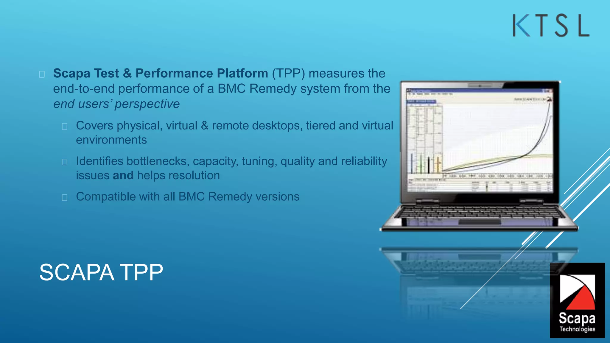 SCAPA TPP
 Scapa Test & Performance Platform (TPP) measures the
end-to-end performance of a BMC Remedy system from the
end users’ perspective
 Covers physical, virtual & remote desktops, tiered and virtual
environments
 Identifies bottlenecks, capacity, tuning, quality and reliability
issues and helps resolution
 Compatible with all BMC Remedy versions
 