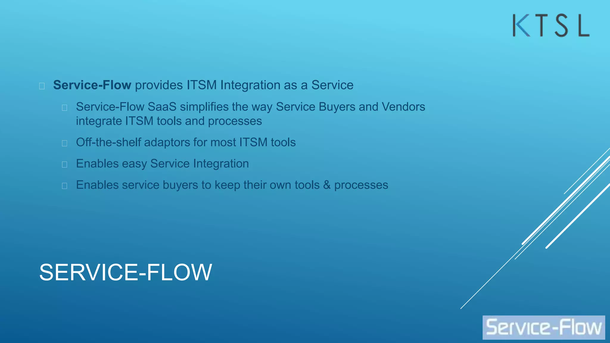 SERVICE-FLOW
 Service-Flow provides ITSM Integration as a Service
 Service-Flow SaaS simplifies the way Service Buyers and Vendors
integrate ITSM tools and processes
 Off-the-shelf adaptors for most ITSM tools
 Enables easy Service Integration
 Enables service buyers to keep their own tools & processes
 