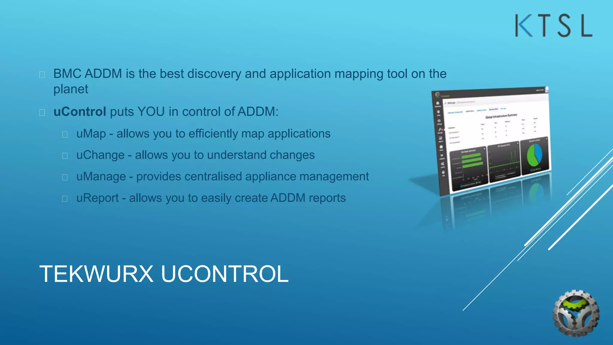 TEKWURX UCONTROL
 BMC ADDM is the best discovery and application mapping tool on the
planet
 uControl puts YOU in control of ADDM:
 uMap - allows you to efficiently map applications
 uChange - allows you to understand changes
 uManage - provides centralised appliance management
 uReport - allows you to easily create ADDM reports
 