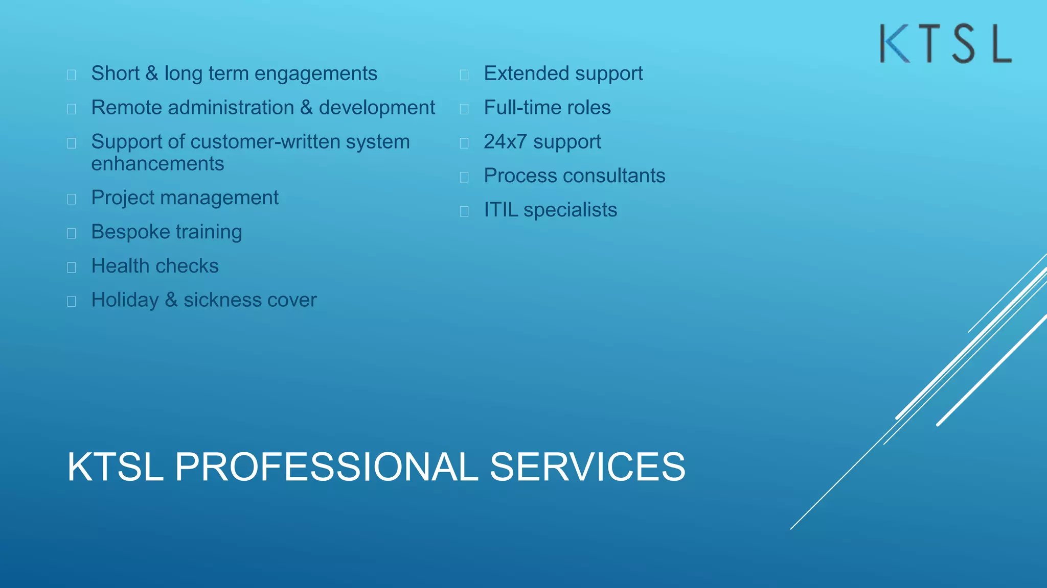 KTSL PROFESSIONAL SERVICES
 Short & long term engagements
 Remote administration & development
 Support of customer-written system
enhancements
 Project management
 Bespoke training
 Health checks
 Holiday & sickness cover
 Extended support
 Full-time roles
 24x7 support
 Process consultants
 ITIL specialists
 