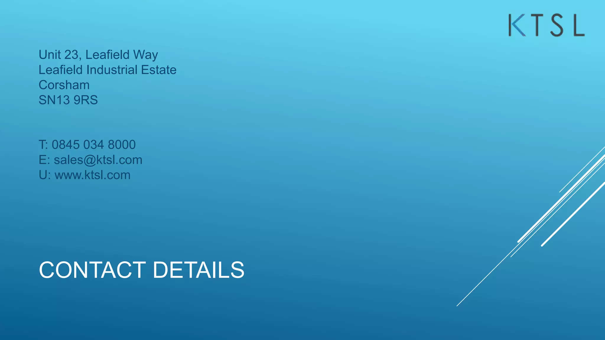 CONTACT DETAILS
Unit 23, Leafield Way
Leafield Industrial Estate
Corsham
SN13 9RS
T: 0845 034 8000
E: sales@ktsl.com
U: www.ktsl.com
 