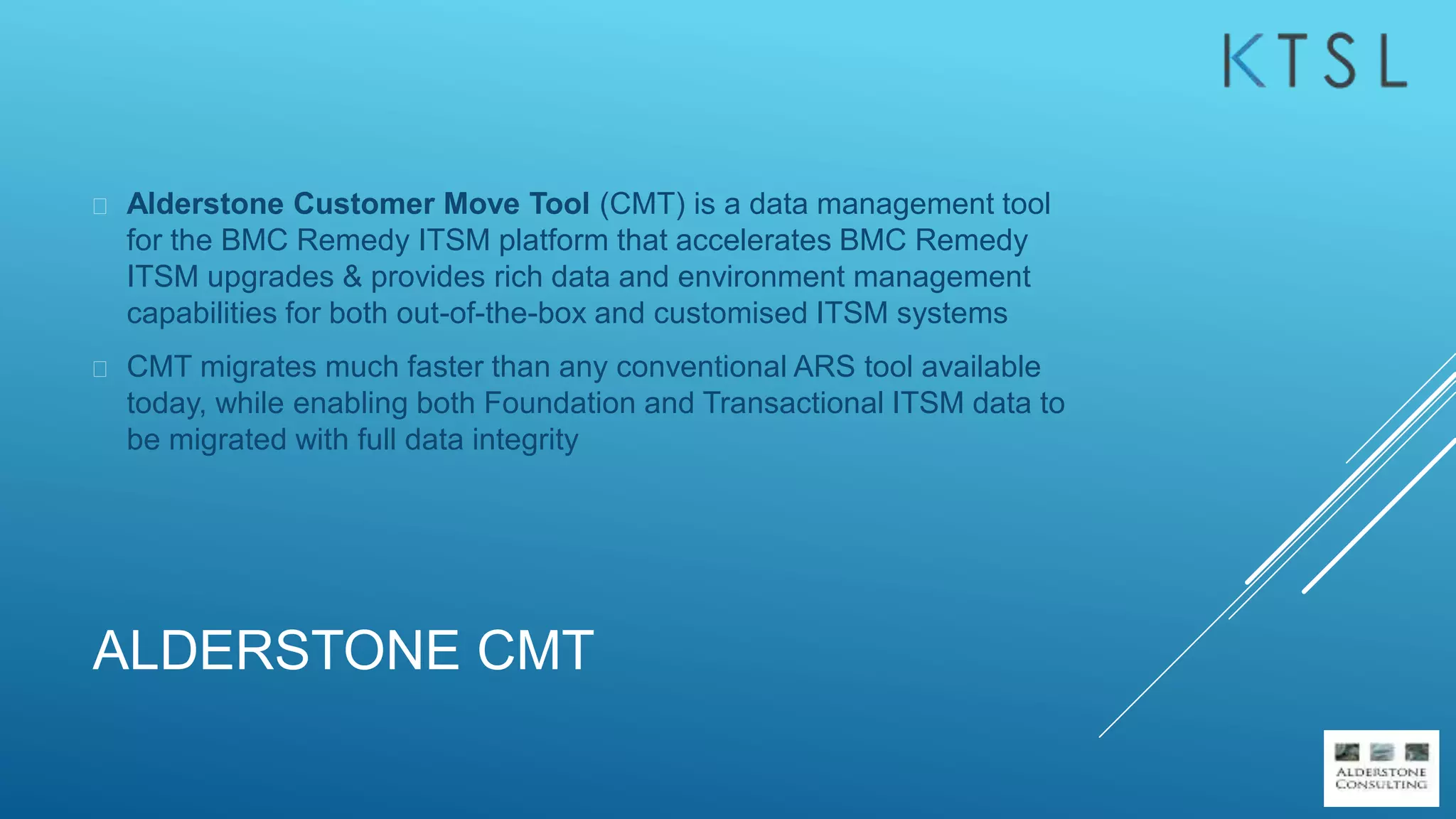 ALDERSTONE CMT
 Alderstone Customer Move Tool (CMT) is a data management tool
for the BMC Remedy ITSM platform that accelerates BMC Remedy
ITSM upgrades & provides rich data and environment management
capabilities for both out-of-the-box and customised ITSM systems
 CMT migrates much faster than any conventional ARS tool available
today, while enabling both Foundation and Transactional ITSM data to
be migrated with full data integrity
 