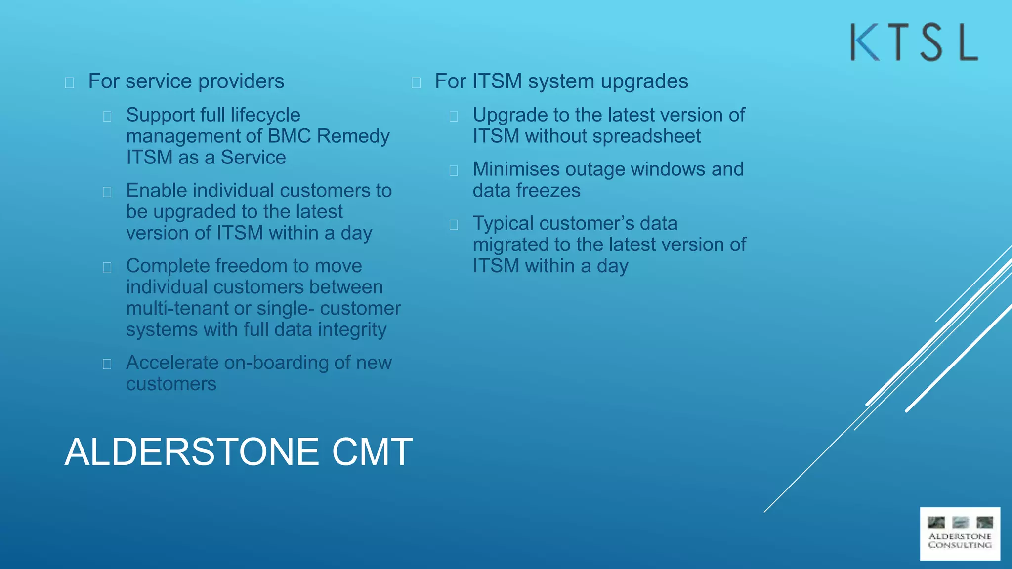 ALDERSTONE CMT
 For service providers
 Support full lifecycle
management of BMC Remedy
ITSM as a Service
 Enable individual customers to
be upgraded to the latest
version of ITSM within a day
 Complete freedom to move
individual customers between
multi-tenant or single- customer
systems with full data integrity
 Accelerate on-boarding of new
customers
 For ITSM system upgrades
 Upgrade to the latest version of
ITSM without spreadsheet
 Minimises outage windows and
data freezes
 Typical customer’s data
migrated to the latest version of
ITSM within a day
 