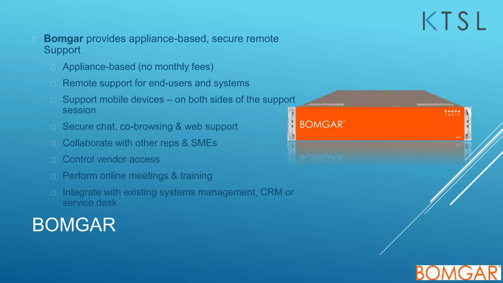 BOMGAR
 Bomgar provides appliance-based, secure remote
Support
 Appliance-based (no monthly fees)
 Remote support for end-users and systems
 Support mobile devices – on both sides of the support
session
 Secure chat, co-browsing & web support
 Collaborate with other reps & SMEs
 Control vendor access
 Perform online meetings & training
 Integrate with existing systems management, CRM or
service desk
 