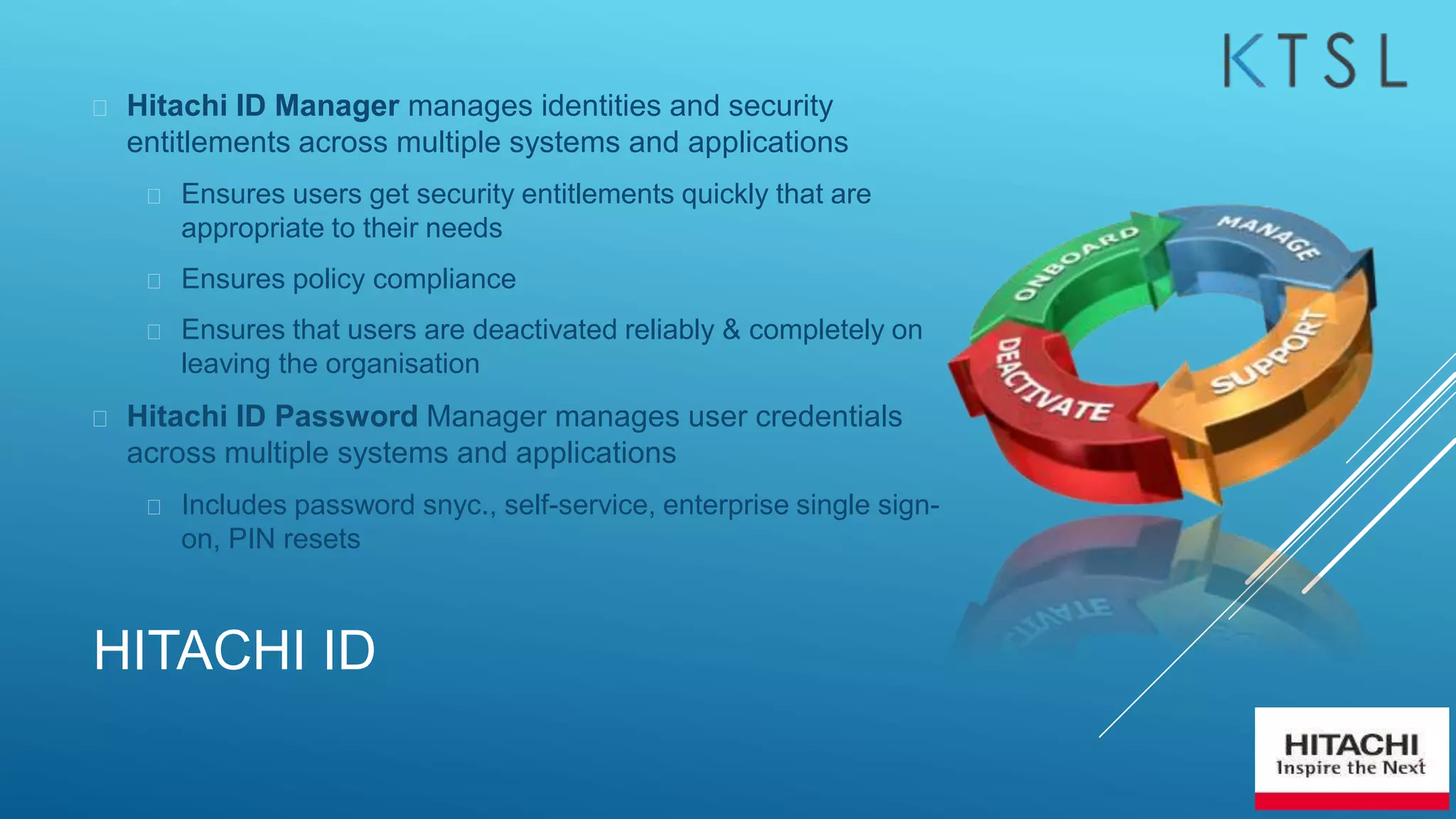 HITACHI ID
 Hitachi ID Manager manages identities and security
entitlements across multiple systems and applications
 Ensures users get security entitlements quickly that are
appropriate to their needs
 Ensures policy compliance
 Ensures that users are deactivated reliably & completely on
leaving the organisation
 Hitachi ID Password Manager manages user credentials
across multiple systems and applications
 Includes password snyc., self-service, enterprise single sign-
on, PIN resets
 