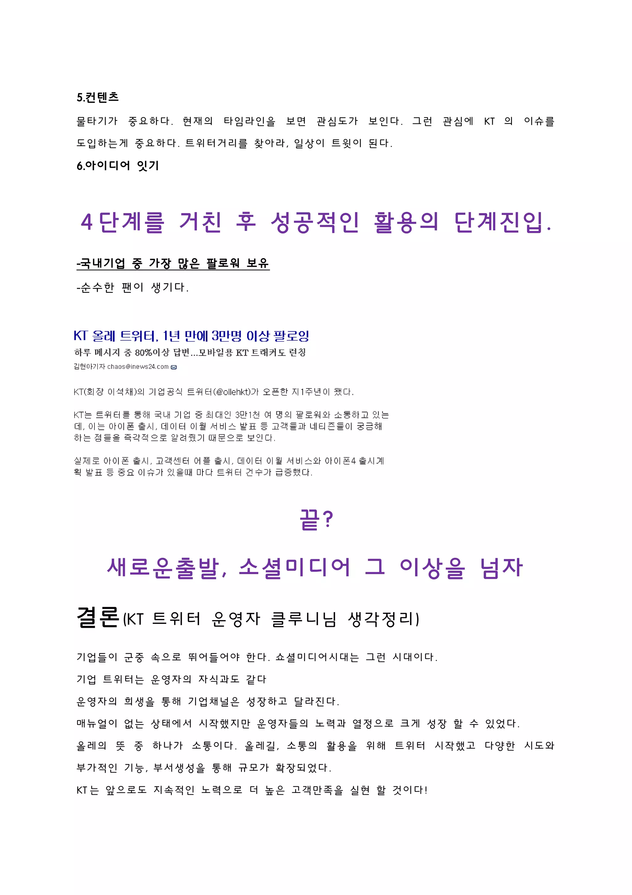 5.컨텐츠
물타기가 중요하다. 현재의 타임라인을 보면 관심도가 보인다. 그런 관심에 KT 의 이슈를
도입하는게 중요하다. 트위터거리를 찾아라, 일상이 트윗이 된다.
6.아이디어 잇기
4 단계를 거친 후 성공적인 활용의 단계진입.
-국내기업 중 가장 많은 팔로워 보유
-순수한 팬이 생기다.
끝?
새로운출발, 소셜미디어 그 이상을 넘자
결론(KT 트위터 운영자 클루니님 생각정리)
기업들이 군중 속으로 뛰어들어야 한다. 쇼셜미디어시대는 그런 시대이다.
기업 트위터는 운영자의 자식과도 같다
운영자의 희생을 통해 기업채널은 성장하고 달라진다.
매뉴얼이 없는 상태에서 시작했지만 운영자들의 노력과 열정으로 크게 성장 할 수 있었다.
올레의 뜻 중 하나가 소통이다. 올레길, 소통의 활용을 위해 트위터 시작했고 다양한 시도와
부가적인 기능, 부서생성을 통해 규모가 확장되었다.
KT 는 앞으로도 지속적인 노력으로 더 높은 고객만족을 실현 할 것이다!
 