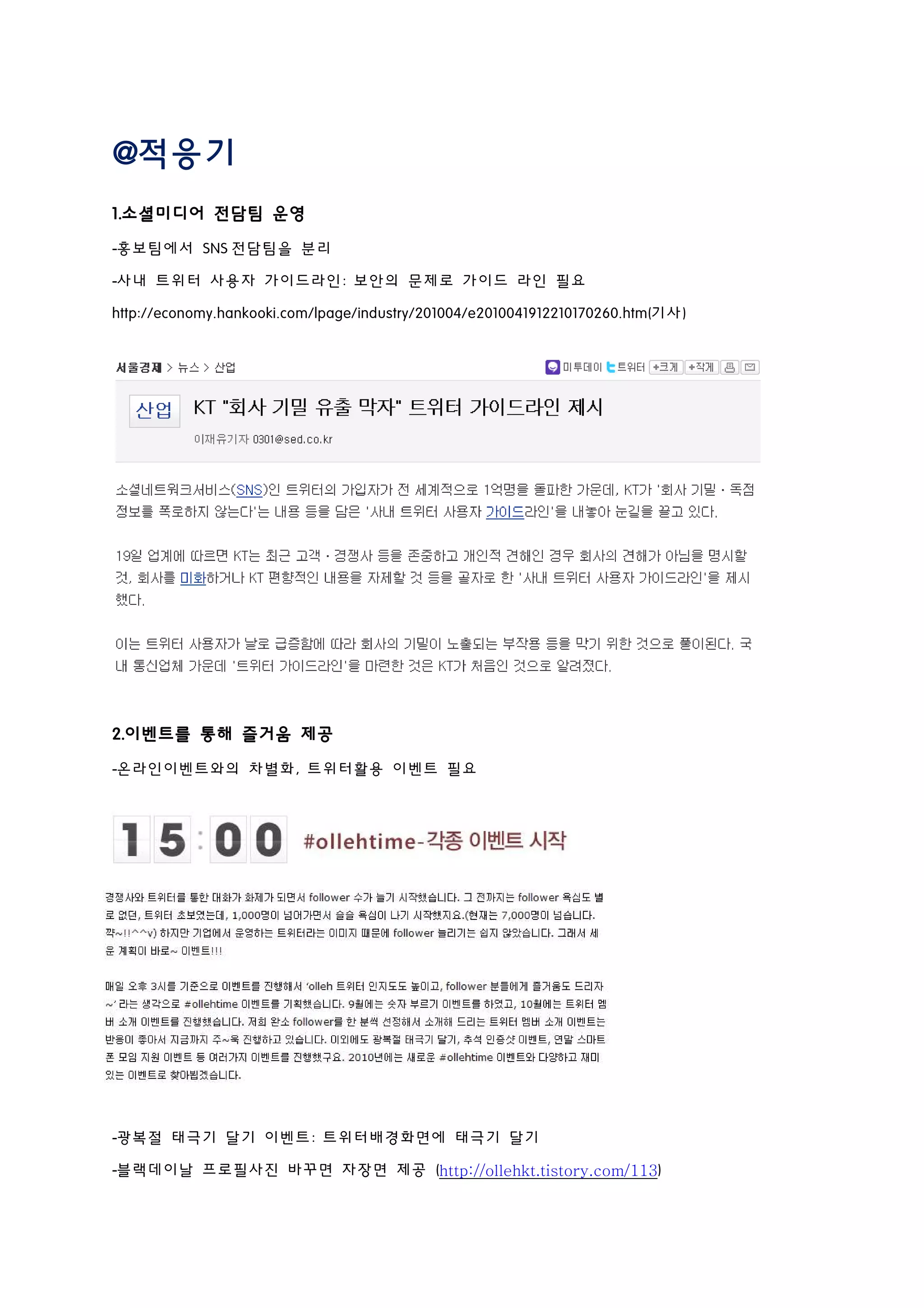 @적응기
1.소셜미디어 전담팀 운영
-홍보팀에서 SNS 전담팀을 분리
-사내 트위터 사용자 가이드라인: 보안의 문제로 가이드 라인 필요
http://economy.hankooki.com/lpage/industry/201004/e2010041912210170260.htm(기사)
2.이벤트를 통해 즐거움 제공
-온라인이벤트와의 차별화, 트위터활용 이벤트 필요
-광복절 태극기 달기 이벤트: 트위터배경화면에 태극기 달기
-블랙데이날 프로필사진 바꾸면 자장면 제공 (http://ollehkt.tistory.com/113)
 