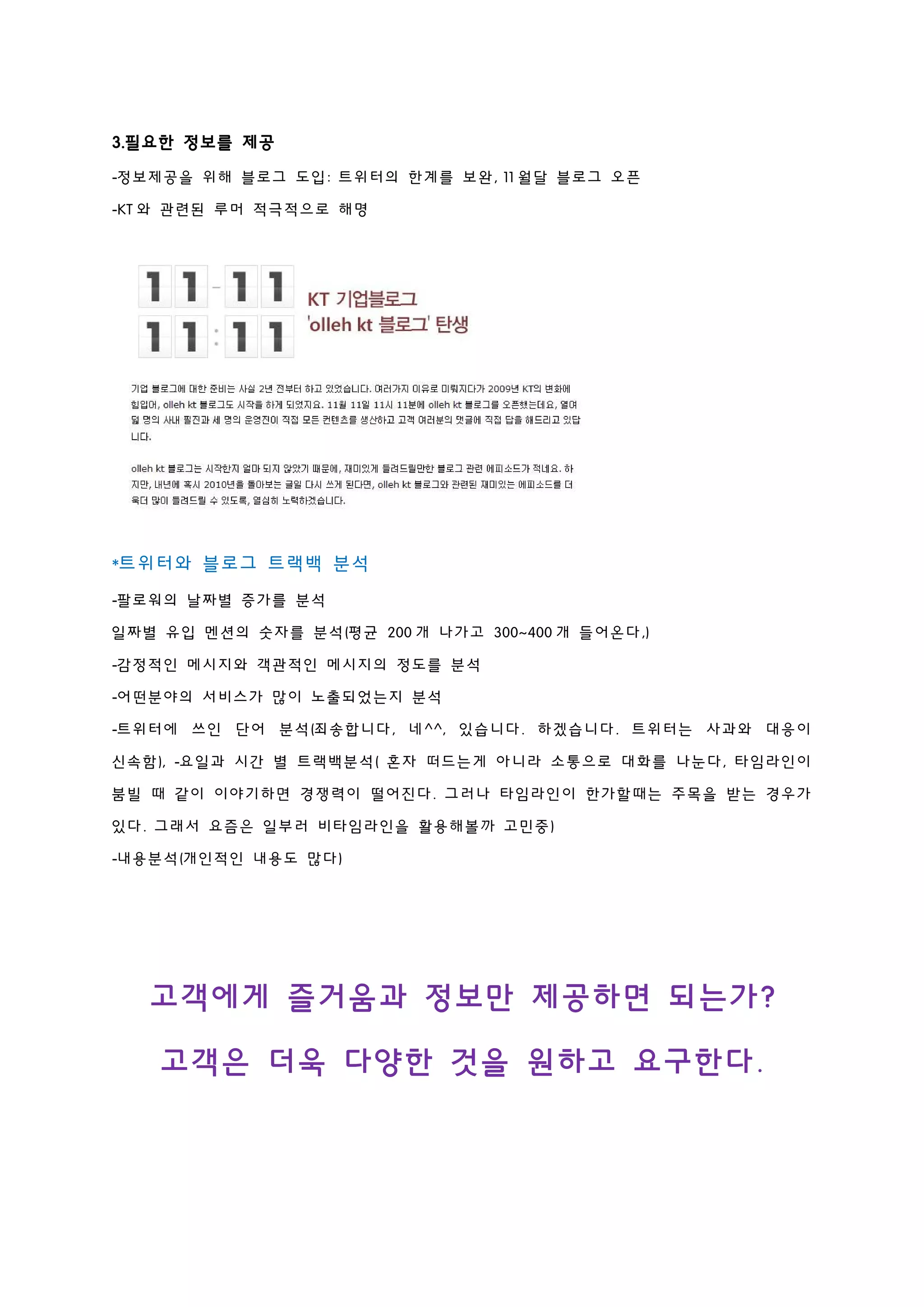 3.필요한 정보를 제공
-정보제공을 위해 블로그 도입: 트위터의 한계를 보완, 11 월달 블로그 오픈
-KT 와 관련된 루머 적극적으로 해명
*트위터와 블로그 트랙백 분석
-팔로워의 날짜별 증가를 분석
일짜별 유입 멘션의 숫자를 분석(평균 200 개 나가고 300~400 개 들어온다,)
-감정적인 메시지와 객관적인 메시지의 정도를 분석
-어떤분야의 서비스가 많이 노출되었는지 분석
-트위터에 쓰인 단어 분석(죄송합니다, 네^^, 있습니다. 하겠습니다. 트위터는 사과와 대응이
신속함), -요일과 시간 별 트랙백분석( 혼자 떠드는게 아니라 소통으로 대화를 나눈다, 타임라인이
붐빌 때 같이 이야기하면 경쟁력이 떨어진다. 그러나 타임라인이 한가할때는 주목을 받는 경우가
있다. 그래서 요즘은 일부러 비타임라인을 활용해볼까 고민중)
-내용분석(개인적인 내용도 많다)
고객에게 즐거움과 정보만 제공하면 되는가?
고객은 더욱 다양한 것을 원하고 요구한다.
 