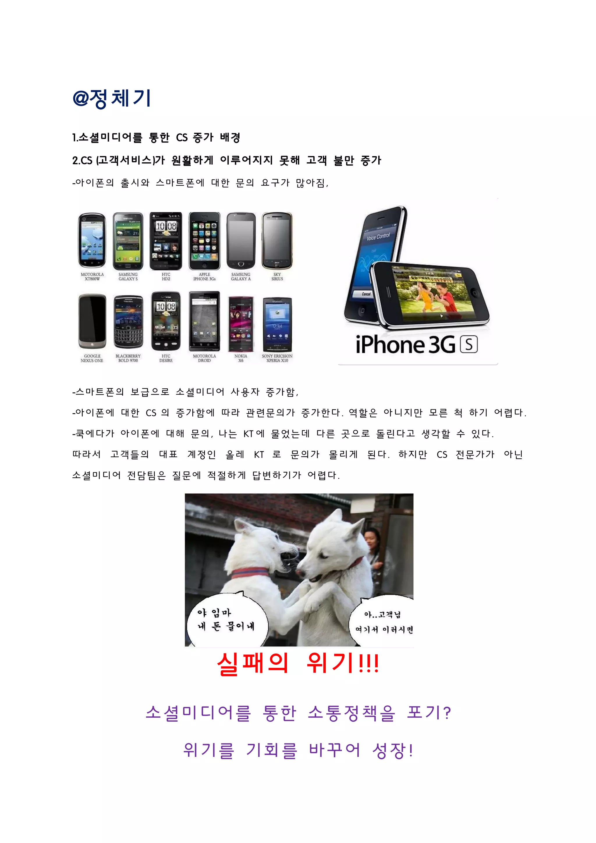 @정체기
1.소셜미디어를 통한 CS 증가 배경
2.CS (고객서비스)가 원활하게 이루어지지 못해 고객 불만 증가
-아이폰의 출시와 스마트폰에 대한 문의 요구가 많아짐,
-스마트폰의 보급으로 소셜미디어 사용자 증가함,
-아이폰에 대한 CS 의 증가함에 따라 관련문의가 증가한다. 역할은 아니지만 모른 척 하기 어렵다.
-쿡에다가 아이폰에 대해 문의, 나는 KT 에 물었는데 다른 곳으로 돌린다고 생각할 수 있다.
따라서 고객들의 대표 계정인 올레 KT 로 문의가 몰리게 된다. 하지만 CS 전문가가 아닌
소셜미디어 전담팀은 질문에 적절하게 답변하기가 어렵다.
실패의 위기!!!
소셜미디어를 통한 소통정책을 포기?
위기를 기회를 바꾸어 성장!
 