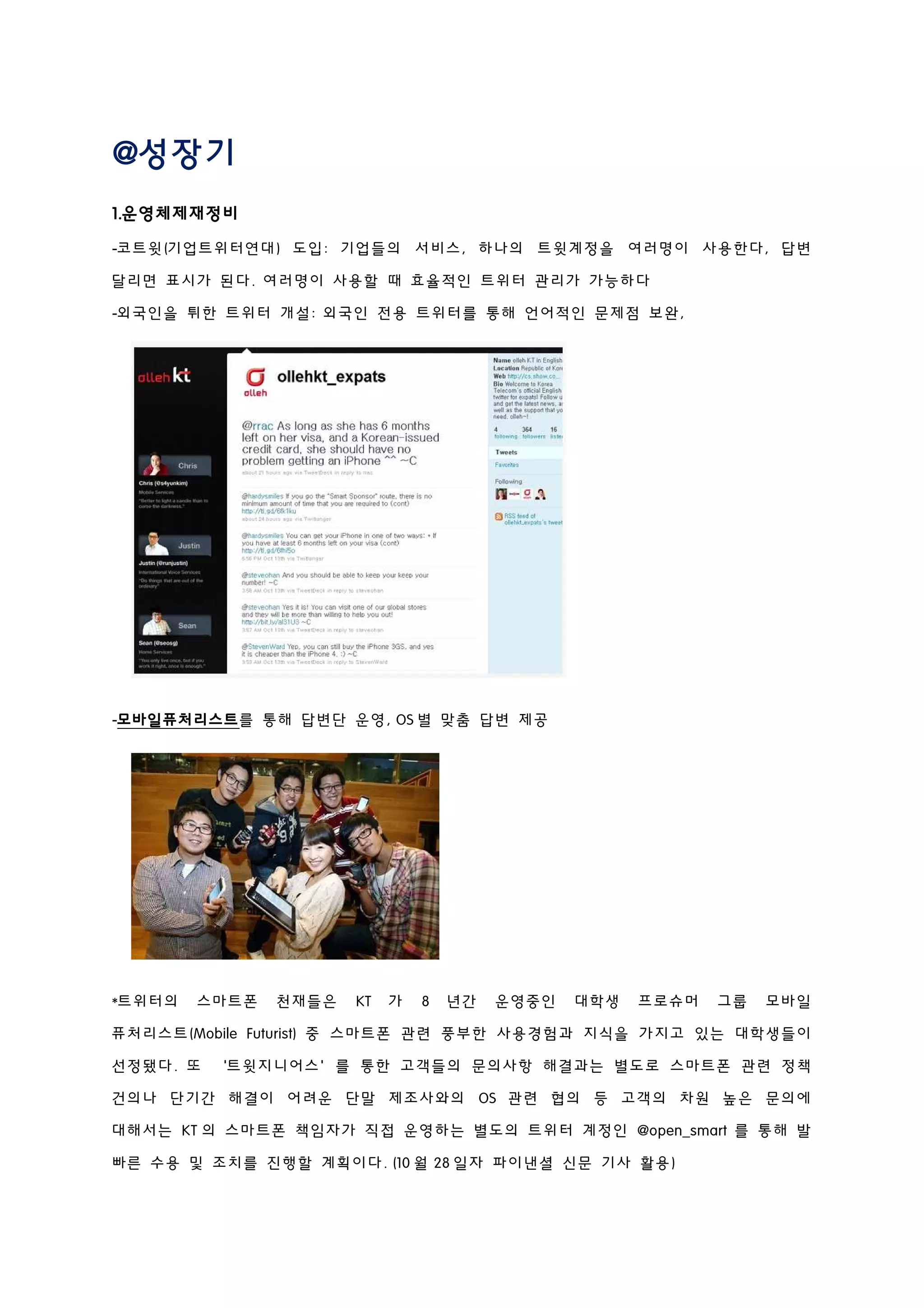 @성장기
1.운영체제재정비
-코트윗(기업트위터연대) 도입: 기업들의 서비스, 하나의 트윗계정을 여러명이 사용한다, 답변
달리면 표시가 된다. 여러명이 사용할 때 효율적인 트위터 관리가 가능하다
-외국인을 튀한 트위터 개설: 외국인 전용 트위터를 통해 언어적인 문제점 보완,
-모바일퓨처리스트를 통해 답변단 운영, OS 별 맞춤 답변 제공
*트위터의 스마트폰 천재들은 KT 가 8 년간 운영중인 대학생 프로슈머 그룹 모바일
퓨처리스트(Mobile Futurist) 중 스마트폰 관련 풍부한 사용경험과 지식을 가지고 있는 대학생들이
선정됐다. 또 ‘트윗지니어스’를 통한 고객들의 문의사항 해결과는 별도로 스마트폰 관련 정책
건의나 단기간 해결이 어려운 단말 제조사와의 OS 관련 협의 등 고객의 차원 높은 문의에
대해서는 KT 의 스마트폰 책임자가 직접 운영하는 별도의 트위터 계정인 @open_smart 를 통해 발
빠른 수용 및 조치를 진행할 계획이다. (10 월 28 일자 파이낸셜 신문 기사 활용)
 