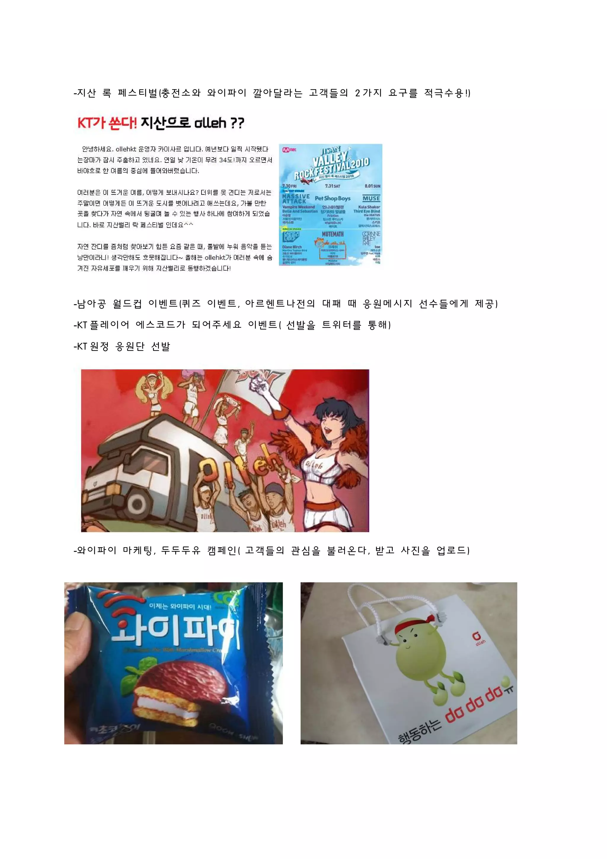 -지산 록 페스티벌(충전소와 와이파이 깔아달라는 고객들의 2 가지 요구를 적극수용!)
-남아공 월드컵 이벤트(퀴즈 이벤트, 아르헨트나전의 대패 때 응원메시지 선수들에게 제공)
-KT 플레이어 에스코드가 되어주세요 이벤트( 선발을 트위터를 통해)
-KT 원정 응원단 선발
-와이파이 마케팅, 두두두유 캠페인( 고객들의 관심을 불러온다, 받고 사진을 업로드)
 