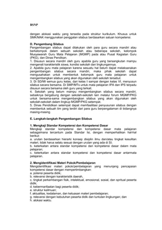 BSNP

dengan alokasi waktu yang tersedia pada struktur kurikulum. Khusus untuk
SMK/MAK menggunakan penggalan silabus berdasarkan satuan kompetensi.

D. Pengembang Silabus
Pengembangan silabus dapat dilakukan oleh para guru secara mandiri atau
berkelompok dalam sebuah sekolah atau beberapa sekolah, kelompok
Musyawarah Guru Mata Pelajaran (MGMP) pada atau Pusat Kegiatan Guru
(PKG), dan Dinas Pendikan.
1. Disusun secara mandiri oleh guru apabila guru yang bersangkutan mampu
mengenali karakteristik siswa, kondisi sekolah dan lingkungannya.
2. Apabila guru mata pelajaran karena sesuatu hal belum dapat melaksanakan
pengembangan silabus secara mandiri, maka pihak sekolah dapat
mengusahakan untuk membentuk kelompok guru mata pelajaran untuk
mengembangkan silabus yang akan digunakan oleh sekolah tersebut.
3. Di SD/MI semua guru kelas, dari kelas I sampai dengan kelas VI, menyusun
silabus secara bersama. Di SMP/MTs untuk mata pelajaran IPA dan IPS terpadu
disusun secara bersama oleh guru yang terkait.
4. Sekolah yang belum mampu mengembangkan silabus secara mandiri,
sebaiknya bergabung dengan sekolah-sekolah lain melalui forum MGMP/PKG
untuk bersama-sama mengembangkan silabus yang akan digunakan oleh
sekolah-sekolah dalam lingkup MGMP/PKG setempat.
5. Dinas Pendidikan setempat dapat memfasilitasi penyusunan silabus dengan
membentuk sebuah tim yang terdiri dari para guru berpengalaman di bidangnya
masing-masing.

E. Langkah-langkah Pengembangan Silabus

1. Mengkaji Standar Kompetensi dan Kompetensi Dasar
Mengkaji standar kompetensi dan kompetensi dasar mata pelajaran
sebagaimana tercantum pada Standar Isi, dengan memperhatikan hal-hal
berikut:
a. urutan berdasarkan hierarki konsep disiplin ilmu dan/atau tingkat kesulitan
materi, tidak harus selalu sesuai dengan urutan yang ada di SI;
b. keterkaitan antara standar kompetensi dan kompetensi dasar dalam mata
pelajaran;
c. keterkaitan antara standar kompetensi dan kompetensi dasar antarmata
pelajaran.

2. Mengidentifikasi Materi Pokok/Pembelajaran
Mengidentifikasi materi pokok/pembelajaran yang menunjang pencapaian
kompetensi dasar dengan mempertimbangkan:
a. potensi peserta didik;
b. relevansi dengan karakteristik daerah,
c. tingkat perkembangan fisik, intelektual, emosional, sosial, dan spritual peserta
didik;
d. kebermanfaatan bagi peserta didik;
e. struktur keilmuan;
f. aktualitas, kedalaman, dan keluasan materi pembelajaran;
g. relevansi dengan kebutuhan peserta didik dan tuntutan lingkungan; dan
h. alokasi waktu.
 