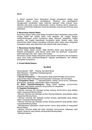 BSNP

e. Sistem penilaian harus disesuaikan dengan pengalaman belajar yang
ditempuh dalam proses pembelajaran. Misalnya, jika pembelajaran
menggunakan pendekatan tugas observasi lapangan maka evaluasi harus
diberikan baik pada proses (keterampilan proses) misalnya teknik wawancara,
maupun produk/hasil melakukan observasi lapangan yang berupa informasi yang
dibutuhkan.

6. Menentukan Alokasi Waktu
Penentuan alokasi waktu pada setiap kompetensi dasar didasarkan pada jumlah
minggu efektif dan alokasi waktu mata pelajaran per minggu dengan
mempertimbangkan jumlah kompetensi dasar, keluasan, kedalaman, tingkat
kesulitan, dan tingkat kepentingan kompetensi dasar. Alokasi waktu yang
dicantumkan dalam silabus merupakan perkiraan waktu rerata untuk menguasai
kompetensi dasar yang dibutuhkan oleh peserta didik yang beragam.

7. Menentukan Sumber Belajar
Sumber belajar adalah rujukan, objek dan/atau bahan yang digunakan untuk
kegiatan pembelajaran, yang berupa media cetak dan elektronik, narasumber,
serta lingkungan fisik, alam, sosial, dan budaya.
Penentuan sumber belajar didasarkan pada standar kompetensi dan kompetensi
dasar serta materi pokok/pembelajaran, kegiatan pembelajaran, dan indikator
pencapaian kompetensi.

F. Contoh Model Silabus

                                 SILABUS

Nama Sekolah : SMP ... Padang, Sumatera Barat
Mata Pelajaran : Pendidikan Kewarganegaraan
Kelas/Semester : VII/1
I. Standar Kompetensi : 1. Menunjukkan sikap positif terhadap norma-norma
yang berlaku dalam kehidupan bermasyarakat, berbangsa, dan bernegara.
II. Kompetensi Dasar : 1.1 Mendeskripsikan hakikat norma-norma, kebiasaan,
adat istiadat, peraturan, yang berlaku dalam masyarakat
III. Materi Pokok/Pembelajaran: Sikap positif terhadap norma-norma,
kebiasaan,adat istiadat, peraturan yang berlaku di masyarakat
IV. Kegiatan Pembelajaran:
• Mencari informasi dari berbagai sumber tentang norma-norma yang berlaku
dalam masyarakat Minang Kabau
• Mencari informasi dari berbagai sumber tentang kebiasaan yang berlaku dalam
masyarakat Minang Kabau
• Mencari informasi dari berbagai sumber tentang adat-istiadat yang berlaku
dalam masyarakat Minang Kabau
• Mencari informasi dari berbagai sumber tentang peraturan yang berlaku dalam
masyarakat Minang Kabau
• Mendiskusikan perbedaan macam-macam norma yang berlaku di masyarakat
Minang Kabau
• Mencari informasi akibat dari tidak mematuhi norma-norma, kebiasaan, adat
istiadat, peraturan yang berlaku dimasyarakat Minang Kabau
• Membuat laporan
 