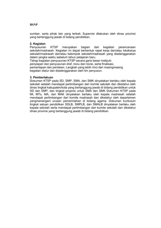 BSNP

sumber, serta pihak lain yang terkait. Supervisi dilakukan oleh dinas provinsi
yang bertanggung jawab di bidang pendidikan.

2. Kegiatan
Penyusunan KTSP merupakan bagian dari kegiatan perencanaan
sekolah/madrasah. Kegiatan ini dapat berbentuk rapat kerja dan/atau lokakarya
sekolah/madrasah dan/atau kelompok sekolah/madrasah yang diselenggarakan
dalam jangka waktu sebelum tahun pelajaran baru.
Tahap kegiatan penyusunan KTSP secara garis besar meliputi:
penyiapan dan penyusunan draf, reviu dan revisi, serta finalisasi,
pemantapan dan penilaian. Langkah yang lebih rinci dari masingmasing
kegiatan diatur dan diselenggarakan oleh tim penyusun.

3. Pemberlakuan
Dokumen KTSP pada SD, SMP, SMA, dan SMK dinyatakan berlaku oleh kepala
sekolah setelah mendapat pertimbangan dari komite sekolah dan diketahui oleh
dinas tingkat kabupaten/kota yang bertanggung jawab di bidang pendidikan untuk
SD dan SMP, dan tingkat propinsi untuk SMA dan SMK Dokumen KTSP pada
MI, MTs, MA, dan MAK dinyatakan berlaku oleh kepala madrasah setelah
mendapat pertimbangan dari komite madrasah dan diketahui oleh departemen
yangmenangani urusan pemerintahan di bidang agama. Dokumen kurikulum
tingkat satuan pendidikan SDLB, SMPLB, dan SMALB dinyatakan berlaku oleh
kepala sekolah serta mendapat pertimbangan dari komite sekolah dan diketahui
dinas provinsi yang bertanggung jawab di bidang pendidikan.
 