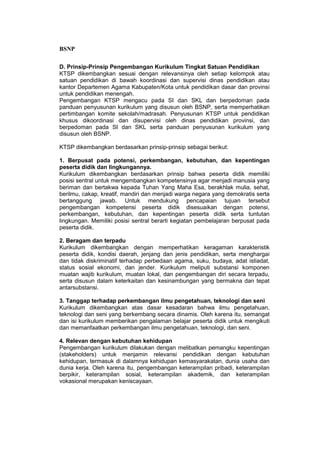 BSNP

D. Prinsip-Prinsip Pengembangan Kurikulum Tingkat Satuan Pendidikan
KTSP dikembangkan sesuai dengan relevansinya oleh setiap kelompok atau
satuan pendidikan di bawah koordinasi dan supervisi dinas pendidikan atau
kantor Departemen Agama Kabupaten/Kota untuk pendidikan dasar dan provinsi
untuk pendidikan menengah.
Pengembangan KTSP mengacu pada SI dan SKL dan berpedoman pada
panduan penyusunan kurikulum yang disusun oleh BSNP, serta memperhatikan
pertimbangan komite sekolah/madrasah. Penyusunan KTSP untuk pendidikan
khusus dikoordinasi dan disupervisi oleh dinas pendidikan provinsi, dan
berpedoman pada SI dan SKL serta panduan penyusunan kurikulum yang
disusun oleh BSNP.

KTSP dikembangkan berdasarkan prinsip-prinsip sebagai berikut:

1. Berpusat pada potensi, perkembangan, kebutuhan, dan kepentingan
peserta didik dan lingkungannya.
Kurikulum dikembangkan berdasarkan prinsip bahwa peserta didik memiliki
posisi sentral untuk mengembangkan kompetensinya agar menjadi manusia yang
beriman dan bertakwa kepada Tuhan Yang Maha Esa, berakhlak mulia, sehat,
berilmu, cakap, kreatif, mandiri dan menjadi warga negara yang demokratis serta
bertanggung jawab. Untuk mendukung pencapaian tujuan tersebut
pengembangan kompetensi peserta didik disesuaikan dengan potensi,
perkembangan, kebutuhan, dan kepentingan peserta didik serta tuntutan
lingkungan. Memiliki posisi sentral berarti kegiatan pembelajaran berpusat pada
peserta didik.

2. Beragam dan terpadu
Kurikulum dikembangkan dengan memperhatikan keragaman karakteristik
peserta didik, kondisi daerah, jenjang dan jenis pendidikan, serta menghargai
dan tidak diskriminatif terhadap perbedaan agama, suku, budaya, adat istiadat,
status sosial ekonomi, dan jender. Kurikulum meliputi substansi komponen
muatan wajib kurikulum, muatan lokal, dan pengembangan diri secara terpadu,
serta disusun dalam keterkaitan dan kesinambungan yang bermakna dan tepat
antarsubstansi.

3. Tanggap terhadap perkembangan ilmu pengetahuan, teknologi dan seni
Kurikulum dikembangkan atas dasar kesadaran bahwa ilmu pengetahuan,
teknologi dan seni yang berkembang secara dinamis. Oleh karena itu, semangat
dan isi kurikulum memberikan pengalaman belajar peserta didik untuk mengikuti
dan memanfaatkan perkembangan ilmu pengetahuan, teknologi, dan seni.

4. Relevan dengan kebutuhan kehidupan
Pengembangan kurikulum dilakukan dengan melibatkan pemangku kepentingan
(stakeholders) untuk menjamin relevansi pendidikan dengan kebutuhan
kehidupan, termasuk di dalamnya kehidupan kemasyarakatan, dunia usaha dan
dunia kerja. Oleh karena itu, pengembangan keterampilan pribadi, keterampilan
berpikir, keterampilan sosial, keterampilan akademik, dan keterampilan
vokasional merupakan keniscayaan.
 