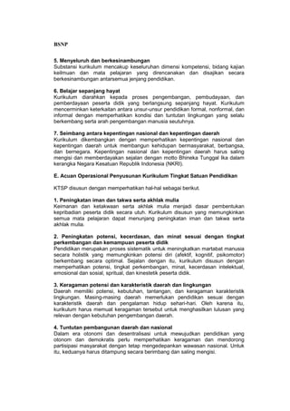 BSNP

5. Menyeluruh dan berkesinambungan
Substansi kurikulum mencakup keseluruhan dimensi kompetensi, bidang kajian
keilmuan dan mata pelajaran yang direncanakan dan disajikan secara
berkesinambungan antarsemua jenjang pendidikan.

6. Belajar sepanjang hayat
Kurikulum diarahkan kepada proses pengembangan, pembudayaan, dan
pemberdayaan peserta didik yang berlangsung sepanjang hayat. Kurikulum
mencerminkan keterkaitan antara unsur-unsur pendidikan formal, nonformal, dan
informal dengan memperhatikan kondisi dan tuntutan lingkungan yang selalu
berkembang serta arah pengembangan manusia seutuhnya.

7. Seimbang antara kepentingan nasional dan kepentingan daerah
Kurikulum dikembangkan dengan memperhatikan kepentingan nasional dan
kepentingan daerah untuk membangun kehidupan bermasyarakat, berbangsa,
dan bernegara. Kepentingan nasional dan kepentingan daerah harus saling
mengisi dan memberdayakan sejalan dengan motto Bhineka Tunggal Ika dalam
kerangka Negara Kesatuan Republik Indonesia (NKRI).

E. Acuan Operasional Penyusunan Kurikulum Tingkat Satuan Pendidikan

KTSP disusun dengan memperhatikan hal-hal sebagai berikut.

1. Peningkatan iman dan takwa serta akhlak mulia
Keimanan dan ketakwaan serta akhlak mulia menjadi dasar pembentukan
kepribadian peserta didik secara utuh. Kurikulum disusun yang memungkinkan
semua mata pelajaran dapat menunjang peningkatan iman dan takwa serta
akhlak mulia.

2. Peningkatan potensi, kecerdasan, dan minat sesuai dengan tingkat
perkembangan dan kemampuan peserta didik
Pendidikan merupakan proses sistematik untuk meningkatkan martabat manusia
secara holistik yang memungkinkan potensi diri (afektif, kognitif, psikomotor)
berkembang secara optimal. Sejalan dengan itu, kurikulum disusun dengan
memperhatikan potensi, tingkat perkembangan, minat, kecerdasan intelektual,
emosional dan sosial, spritual, dan kinestetik peserta didik.

3. Keragaman potensi dan karakteristik daerah dan lingkungan
Daerah memiliki potensi, kebutuhan, tantangan, dan keragaman karakteristik
lingkungan. Masing-masing daerah memerlukan pendidikan sesuai dengan
karakteristik daerah dan pengalaman hidup sehari-hari. Oleh karena itu,
kurikulum harus memuat keragaman tersebut untuk menghasilkan lulusan yang
relevan dengan kebutuhan pengembangan daerah.

4. Tuntutan pembangunan daerah dan nasional
Dalam era otonomi dan desentralisasi untuk mewujudkan pendidikan yang
otonom dan demokratis perlu memperhatikan keragaman dan mendorong
partisipasi masyarakat dengan tetap mengedepankan wawasan nasional. Untuk
itu, keduanya harus ditampung secara berimbang dan saling mengisi.
 