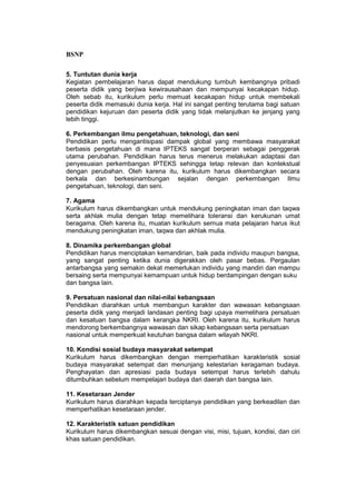BSNP

5. Tuntutan dunia kerja
Kegiatan pembelajaran harus dapat mendukung tumbuh kembangnya pribadi
peserta didik yang berjiwa kewirausahaan dan mempunyai kecakapan hidup.
Oleh sebab itu, kurikulum perlu memuat kecakapan hidup untuk membekali
peserta didik memasuki dunia kerja. Hal ini sangat penting terutama bagi satuan
pendidikan kejuruan dan peserta didik yang tidak melanjutkan ke jenjang yang
lebih tinggi.

6. Perkembangan ilmu pengetahuan, teknologi, dan seni
Pendidikan perlu mengantisipasi dampak global yang membawa masyarakat
berbasis pengetahuan di mana IPTEKS sangat berperan sebagai penggerak
utama perubahan. Pendidikan harus terus menerus melakukan adaptasi dan
penyesuaian perkembangan IPTEKS sehingga tetap relevan dan kontekstual
dengan perubahan. Oleh karena itu, kurikulum harus dikembangkan secara
berkala dan berkesinambungan sejalan dengan perkembangan Ilmu
pengetahuan, teknologi, dan seni.

7. Agama
Kurikulum harus dikembangkan untuk mendukung peningkatan iman dan taqwa
serta akhlak mulia dengan tetap memelihara toleransi dan kerukunan umat
beragama. Oleh karena itu, muatan kurikulum semua mata pelajaran harus ikut
mendukung peningkatan iman, taqwa dan akhlak mulia.

8. Dinamika perkembangan global
Pendidikan harus menciptakan kemandirian, baik pada individu maupun bangsa,
yang sangat penting ketika dunia digerakkan oleh pasar bebas. Pergaulan
antarbangsa yang semakin dekat memerlukan individu yang mandiri dan mampu
bersaing serta mempunyai kemampuan untuk hidup berdampingan dengan suku
dan bangsa lain.

9. Persatuan nasional dan nilai-nilai kebangsaan
Pendidikan diarahkan untuk membangun karakter dan wawasan kebangsaan
peserta didik yang menjadi landasan penting bagi upaya memelihara persatuan
dan kesatuan bangsa dalam kerangka NKRI. Oleh karena itu, kurikulum harus
mendorong berkembangnya wawasan dan sikap kebangsaan serta persatuan
nasional untuk memperkuat keutuhan bangsa dalam wilayah NKRI.

10. Kondisi sosial budaya masyarakat setempat
Kurikulum harus dikembangkan dengan memperhatikan karakteristik sosial
budaya masyarakat setempat dan menunjang kelestarian keragaman budaya.
Penghayatan dan apresiasi pada budaya setempat harus terlebih dahulu
ditumbuhkan sebelum mempelajari budaya dari daerah dan bangsa lain.

11. Kesetaraan Jender
Kurikulum harus diarahkan kepada terciptanya pendidikan yang berkeadilan dan
memperhatikan kesetaraan jender.

12. Karakteristik satuan pendidikan
Kurikulum harus dikembangkan sesuai dengan visi, misi, tujuan, kondisi, dan ciri
khas satuan pendidikan.
 