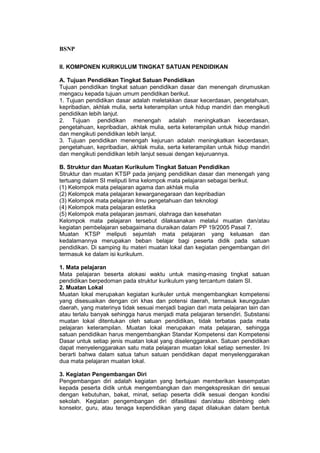 BSNP

II. KOMPONEN KURIKULUM TINGKAT SATUAN PENDIDIKAN

A. Tujuan Pendidikan Tingkat Satuan Pendidikan
Tujuan pendidikan tingkat satuan pendidikan dasar dan menengah dirumuskan
mengacu kepada tujuan umum pendidikan berikut.
1. Tujuan pendidikan dasar adalah meletakkan dasar kecerdasan, pengetahuan,
kepribadian, akhlak mulia, serta keterampilan untuk hidup mandiri dan mengikuti
pendidikan lebih lanjut.
2. Tujuan pendidikan menengah adalah meningkatkan kecerdasan,
pengetahuan, kepribadian, akhlak mulia, serta keterampilan untuk hidup mandiri
dan mengikuti pendidikan lebih lanjut.
3. Tujuan pendidikan menengah kejuruan adalah meningkatkan kecerdasan,
pengetahuan, kepribadian, akhlak mulia, serta keterampilan untuk hidup mandiri
dan mengikuti pendidikan lebih lanjut sesuai dengan kejuruannya.

B. Struktur dan Muatan Kurikulum Tingkat Satuan Pendidikan
Struktur dan muatan KTSP pada jenjang pendidikan dasar dan menengah yang
tertuang dalam SI meliputi lima kelompok mata pelajaran sebagai berikut.
(1) Kelompok mata pelajaran agama dan akhlak mulia
(2) Kelompok mata pelajaran kewarganegaraan dan kepribadian
(3) Kelompok mata pelajaran ilmu pengetahuan dan teknologi
(4) Kelompok mata pelajaran estetika
(5) Kelompok mata pelajaran jasmani, olahraga dan kesehatan
Kelompok mata pelajaran tersebut dilaksanakan melalui muatan dan/atau
kegiatan pembelajaran sebagaimana diuraikan dalam PP 19/2005 Pasal 7.
Muatan KTSP meliputi sejumlah mata pelajaran yang keluasan dan
kedalamannya merupakan beban belajar bagi peserta didik pada satuan
pendidikan. Di samping itu materi muatan lokal dan kegiatan pengembangan diri
termasuk ke dalam isi kurikulum.

1. Mata pelajaran
Mata pelajaran beserta alokasi waktu untuk masing-masing tingkat satuan
pendidikan berpedoman pada struktur kurikulum yang tercantum dalam SI.
2. Muatan Lokal
Muatan lokal merupakan kegiatan kurikuler untuk mengembangkan kompetensi
yang disesuaikan dengan ciri khas dan potensi daerah, termasuk keunggulan
daerah, yang materinya tidak sesuai menjadi bagian dari mata pelajaran lain dan
atau terlalu banyak sehingga harus menjadi mata pelajaran tersendiri. Substansi
muatan lokal ditentukan oleh satuan pendidikan, tidak terbatas pada mata
pelajaran keterampilan. Muatan lokal merupakan mata pelajaran, sehingga
satuan pendidikan harus mengembangkan Standar Kompetensi dan Kompetensi
Dasar untuk setiap jenis muatan lokal yang diselenggarakan. Satuan pendidikan
dapat menyelenggarakan satu mata pelajaran muatan lokal setiap semester. Ini
berarti bahwa dalam satua tahun satuan pendidikan dapat menyelenggarakan
dua mata pelajaran muatan lokal.

3. Kegiatan Pengembangan Diri
Pengembangan diri adalah kegiatan yang bertujuan memberikan kesempatan
kepada peserta didik untuk mengembangkan dan mengekspresikan diri sesuai
dengan kebutuhan, bakat, minat, setiap peserta didik sesuai dengan kondisi
sekolah. Kegiatan pengembangan diri difasilitasi dan/atau dibimbing oleh
konselor, guru, atau tenaga kependidikan yang dapat dilakukan dalam bentuk
 