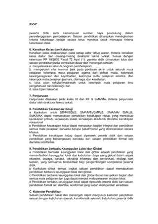 BSNP

peserta didik serta kemampuan sumber daya pendukung dalam
penyelenggaraan pembelajaran. Satuan pendidikan diharapkan meningkatkan
kriteria ketuntasan belajar secara terus menerus untuk mencapai kriteria
ketuntasan ideal.

6. Kenaikan Kelas dan Kelulusan
Kenaikan kelas dilaksanakan pada setiap akhir tahun ajaran. Kriteria kenaikan
kelas diatur oleh masing-masing direktorat teknis terkait. Sesuai dengan
ketentuan PP 19/2005 Pasal 72 Ayat (1), peserta didik dinyatakan lulus dari
satuan pendidikan pada pendidikan dasar dan menengah setelah:
a. menyelesaikan seluruh program pembelajaran;
b. memperoleh nilai minimal baik pada penilaian akhir untuk seluruh mata
pelajaran kelompok mata pelajaran agama dan akhlak mulia, kelompok
kewarganegaraan dan kepribadian, kelompok mata pelajaran estetika, dan
kelompok mata pelajaran jasmani, olahraga, dan kesehatan;
c. lulus ujian sekolah/madrasah untuk kelompok mata pelajaran ilmu
pengetahuan dan teknologi; dan
d. lulus Ujian Nasional.

7. Penjurusan
Penjurusan dilakukan pada kelas XI dan XII di SMA/MA. Kriteria penjurusan
diatur oleh direktorat teknis terkait.

8. Pendidikan Kecakapan Hidup
a Kurikulum untuk SD/MI/SDLB, SMP/MTs/SMPLB, SMA/MA/ SMALB,
SMK/MAK dapat memasukkan pendidikan kecakapan hidup, yang mencakup
kecakapan pribadi, kecakapan sosial, kecakapan akademik dan/atau kecakapan
vokasional.
b Pendidikan kecakapan hidup dapat merupakan bagian integral dari pendidikan
semua mata pelajaran dan/atau berupa paket/modul yang direncanakan secara
khusus.
c Pendidikan kecakapan hidup dapat diperoleh peserta didik dari satuan
pendidikan yang bersangkutan dan/atau dari satuan pendidikan formal lain
dan/atau nonformal.

9. Pendidikan Berbasis Keunggulan Lokal dan Global
a Pendidikan berbasis keunggulan lokal dan global adalah pendidikan yang
memanfaatkan keunggulan lokal dan kebutuhan daya saing global dalam aspek
ekonomi, budaya, bahasa, teknologi informasi dan komunikasi, ekologi, dan
lainlain, yang semuanya bermanfaat bagi pengembangan kompetensi peserta
didik.
b Kurikulum untuk semua tingkat satuan pendidikan dapat memasukkan
pendidikan berbasis keunggulan lokal dan global.
c Pendidikan berbasis keunggulan lokal dan global dapat merupakan bagian dari
semua mata pelajaran dan juga dapat menjadi mata pelajaran muatan lokal.
d Pendidikan berbasis keunggulan lokal dapat diperoleh peserta didik dari satuan
pendidikan formal lain dan/atau nonformal yang sudah memperoleh akreditasi.

C. Kalender Pendidikan
Satuan pendidikan dasar dan menengah dapat menyusun kalender pendidikan
sesuai dengan kebutuhan daerah, karakteristik sekolah, kebutuhan peserta didik
 