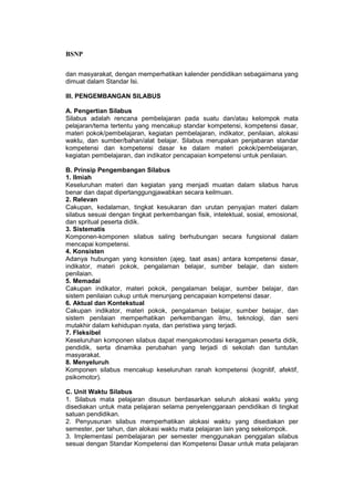 BSNP

dan masyarakat, dengan memperhatikan kalender pendidikan sebagaimana yang
dimuat dalam Standar Isi.

III. PENGEMBANGAN SILABUS

A. Pengertian Silabus
Silabus adalah rencana pembelajaran pada suatu dan/atau kelompok mata
pelajaran/tema tertentu yang mencakup standar kompetensi, kompetensi dasar,
materi pokok/pembelajaran, kegiatan pembelajaran, indikator, penilaian, alokasi
waktu, dan sumber/bahan/alat belajar. Silabus merupakan penjabaran standar
kompetensi dan kompetensi dasar ke dalam materi pokok/pembelajaran,
kegiatan pembelajaran, dan indikator pencapaian kompetensi untuk penilaian.

B. Prinsip Pengembangan Silabus
1. Ilmiah
Keseluruhan materi dan kegiatan yang menjadi muatan dalam silabus harus
benar dan dapat dipertanggungjawabkan secara keilmuan.
2. Relevan
Cakupan, kedalaman, tingkat kesukaran dan urutan penyajian materi dalam
silabus sesuai dengan tingkat perkembangan fisik, intelektual, sosial, emosional,
dan spritual peserta didik.
3. Sistematis
Komponen-komponen silabus saling berhubungan secara fungsional dalam
mencapai kompetensi.
4. Konsisten
Adanya hubungan yang konsisten (ajeg, taat asas) antara kompetensi dasar,
indikator, materi pokok, pengalaman belajar, sumber belajar, dan sistem
penilaian.
5. Memadai
Cakupan indikator, materi pokok, pengalaman belajar, sumber belajar, dan
sistem penilaian cukup untuk menunjang pencapaian kompetensi dasar.
6. Aktual dan Kontekstual
Cakupan indikator, materi pokok, pengalaman belajar, sumber belajar, dan
sistem penilaian memperhatikan perkembangan ilmu, teknologi, dan seni
mutakhir dalam kehidupan nyata, dan peristiwa yang terjadi.
7. Fleksibel
Keseluruhan komponen silabus dapat mengakomodasi keragaman peserta didik,
pendidik, serta dinamika perubahan yang terjadi di sekolah dan tuntutan
masyarakat.
8. Menyeluruh
Komponen silabus mencakup keseluruhan ranah kompetensi (kognitif, afektif,
psikomotor).

C. Unit Waktu Silabus
1. Silabus mata pelajaran disusun berdasarkan seluruh alokasi waktu yang
disediakan untuk mata pelajaran selama penyelenggaraan pendidikan di tingkat
satuan pendidikan.
2. Penyusunan silabus memperhatikan alokasi waktu yang disediakan per
semester, per tahun, dan alokasi waktu mata pelajaran lain yang sekelompok.
3. Implementasi pembelajaran per semester menggunakan penggalan silabus
sesuai dengan Standar Kompetensi dan Kompetensi Dasar untuk mata pelajaran
 