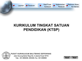 Hasil Pusat   Implementasi     Pedoman Akses
        Layanan        Peraturan
                                               Kurikulum       Peraturan         Ke Internet




  KURIKULUM TINGKAT SATUAN
      PENDIDIKAN (KTSP)




PUSAT KURIKULKUM BALITBANG DEPDIKNAS
  Jalan Gunung Sahari Raya No. 4 Jakarta Pusat 10710
    Telp. : 021-3804248, 3453440, Fax.: 021-3508084                        Back    Next
 