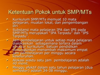 Ketentuan Pokok untuk SMP/MTs
 Kurikulum SMP/MTs memuat 10 mata
 pelajaran, muatan lokal, dan pengembangan
 diri
 Substansi mata pelajaran IPA dan IPS pada
 SMP/MTs merupakan “IPA Terpadu” dan “IPS
 Terpadu”.
 Jam pembelajaran untuk setiap mata pelajaran
 dialokasikan sebagaimana tertera dalam
 struktur kurikulum. Satuan pendidikan
 dimungkinkan menambah maksimum empat
 jam pembelajaran per minggu secara
 keseluruhan.
 Alokasi waktu satu jam pembelajaran adalah
 40 menit.
 Minggu efektif dalam satu tahun pelajaran (dua
 semester) adalah 34-38 minggu.
 