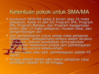 Ketentuan pokok untuk SMA/MA
 Kurikulum SMA/MA Kelas X terdiri atas 16 mata
  pelajaran, Kelas XI dan XII Program IPA, Program
  IPS, Program Bahasa, dan Program Keagamaan
  terdiri atas 13 mata pelajaran, muatan lokal, dan
  pengembangan diri
 Jam pembelajaran untuk setiap mata pelajaran
  dialokasikan sebagaimana tertera dalam struktur
  kurikulum. Satuan pendidikan dimungkinkan
  menambah maksimum empat jam pembelajaran
  per minggu secara keseluruhan.
 Alokasi waktu satu jam pembelajaran adalah 45
  menit.
 Minggu efektif dalam satu tahun pelajaran (dua
  semester) adalah 34-38 minggu.
 