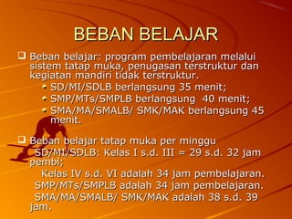 BEBAN BELAJAR
 Beban belajar: program pembelajaran melalui
  sistem tatap muka, penugasan terstruktur dan
  kegiatan mandiri tidak terstruktur.
       SD/MI/SDLB berlangsung 35 menit;
       SMP/MTs/SMPLB berlangsung 40 menit;
       SMA/MA/SMALB/ SMK/MAK berlangsung 45
       menit.

 Beban belajar tatap muka per minggu
   SD/MI/SDLB: Kelas I s.d. III = 29 s.d. 32 jam
  pembl;
    Kelas IV s.d. VI adalah 34 jam pembelajaran.
   SMP/MTs/SMPLB adalah 34 jam pembelajaran.
   SMA/MA/SMALB/ SMK/MAK adalah 38 s.d. 39
  jam.
 