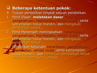  Beberapa ketentuan pokok:
  Tujuan pendidikan tingkat satuan pendidikan.
1. Pend Dasar meletakan dasar kecerdasan,
   pengetahuan, kepribadian, akhlak mulia, serta
   ketrampilan hidup mandiri, dan mengikuti
   pendidikan lanjut.
2. Pend Menengah meningkatkan kecerdasan,
   pengetahuan, kepribadian, akhlak mulia, serta
   ketrampilan hidup mandiri, dan mengikuti
   pendidikan lanjut
3. Pendidikan Kejuruan kecerdasan, pengetahuan,
   kepribadian, akhlak mulia, serta ketrampilan
   hidup mandiri, dan mengikuti pendidikan lanjut
   sesuai dengan kejuruannya.
 