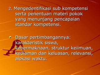 2. Mengedentifikasi sub kompetensi
  serta penentuan materi pokok
  yang menunjang pencapaian
  standar kompetensi.

  Dasar pertimbangannya:
  karakteristik siswa,
  kebermaknaan, struktur keilmuan,
  kedlaman dan keluasan, relevansi,
  alokasi waktu.
 