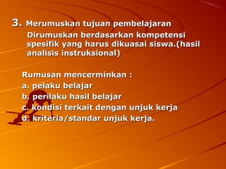 3. Merumuskan tujuan pembelajaran
   Dirumuskan berdasarkan kompetensi
   spesifik yang harus dikuasai siswa.(hasil
   analisis instruksional)

  Rumusan mencerminkan :
  a. pelaku belajar
  b. perilaku hasil belajar
  c. kondisi terkait dengan unjuk kerja
  d. kriteria/standar unjuk kerja.
 