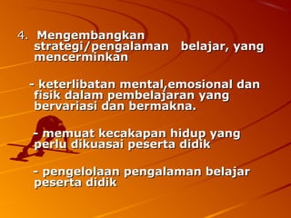4. Mengembangkan
   strategi/pengalaman belajar, yang
   mencerminkan

 - keterlibatan mental,emosional dan
  fisik dalam pembelajaran yang
  bervariasi dan bermakna.

  - memuat kecakapan hidup yang
  perlu dikuasai peserta didik

  - pengelolaan pengalaman belajar
  peserta didik
 