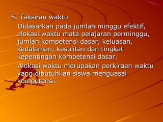 5. Taksiran waktu
  Didasarkan pada jumlah minggu efektif,
  alokasi waktu mata pelajaran perminggu,
  jumlah kompetensi dasar, keluasan,
  kedalaman, kesulitan dan tingkat
  kepentingan kompetensi dasar.
  Alokasi waktu merupakan perkiraan waktu
  yang dibutuhkan siswa menguasai
  kompetensi.
 